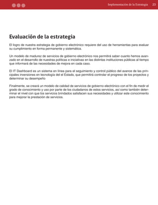 Implementación de la Estrategia    23




Evaluación de la estrategia
El logro de nuestra estrategia de gobierno electrónico requiere del uso de herramientas para evaluar
su cumplimiento en forma permanente y sistemática.

Un modelo de madurez de servicios de gobierno electrónico nos permitirá saber cuanto hemos avan­
zado en el desarrollo de nuestras políticas e iniciativas en las distintas instituciones públicas al tiempo
que informará de las necesidades de mejora en cada caso.

El IT Dashboard es un sistema en línea para el seguimiento y control público del avance de las prin­
cipales inversiones en tecnología del el Estado, que permitirá controlar el progreso de los proyectos y
determinar su desempeño

Finalmente, se creará un modelo de calidad de servicios de gobierno electrónico con el fin de medir el
grado de conocimiento y uso por parte de los ciudadanos de estos servicios, así como también deter­
minar el nivel con que los servicios brindados satisfacen sus necesidades y utilizar este conocimiento
para mejorar la prestación de servicios.
 