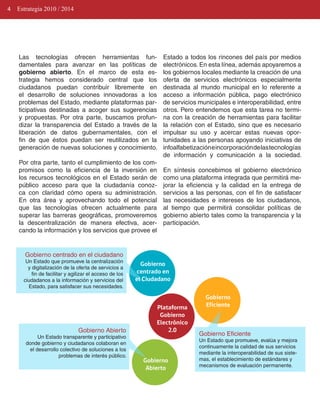 4   Estrategia 2010 / 2014




    Las tecnologías ofrecen herramientas fun­                     Estado a todos los rincones del país por medios
    damentales para avanzar en las políticas de                   electrónicos. En esta línea, además apoyaremos a
    gobierno abierto. En el marco de esta es­                     los gobiernos locales mediante la creación de una
    trategia hemos considerado central que los                    oferta de servicios electrónicos especialmente
    ciudadanos puedan contribuir libremente en                    destinada al mundo municipal en lo referente a
    el desarrollo de soluciones innovadoras a los                 acceso a información pública, pago electrónico
    problemas del Estado, mediante plataformas par­               de servicios municipales e interoperabilidad, entre
    ticipativas destinadas a acoger sus sugerencias               otros. Pero entendemos que esta tarea no termi­
    y propuestas. Por otra parte, buscamos profun­                na con la creación de herramientas para facilitar
    dizar la transparencia del Estado a través de la              la relación con el Estado, sino que es necesario
    liberación de datos gubernamentales, con el                   impulsar su uso y acercar estas nuevas opor­
    fin de que éstos puedan ser reutilizados en la                tunidades a las personas apoyando iniciativas de
    generación de nuevas soluciones y conocimiento.               infoalfabetización e incorporación de las tecnologías
                                                                  de información y comunicación a la sociedad.
    Por otra parte, tanto el cumplimiento de los com­
    promisos como la eficiencia de la inversión en                En síntesis concebimos el gobierno electrónico
    los recursos tecnológicos en el Estado serán de               como una plataforma integrada que permitirá me­
    público acceso para que la ciudadanía conoz­                  jorar la eficiencia y la calidad en la entrega de
    ca con claridad cómo opera su administración.                 servicios a las personas, con el fin de satisfacer
    En otra área y aprovechando todo el potencial                 las necesidades e intereses de los ciudadanos,
    que las tecnologías ofrecen actualmente para                  al tiempo que permitirá consolidar políticas de
    superar las barreras geográficas, promoveremos                gobierno abierto tales como la transparencia y la
    la descentralización de manera efectiva, acer­                participación.
    cando la información y los servicios que provee el


       Gobierno centrado en el ciudadano
       Un Estado que promueve la centralización
                                                           Gobierno
        y digitalización de la oferta de servicios a
          fin de facilitar y agilizar el acceso de los   centrado en
      ciudadanos a la información y servicios del        el Ciudadano
        Estado, para satisfacer sus necesidades.

                                                                                  Gobierno
                                                                Plataforma        Eficiente
                                                                 Gobierno
                                                                Electrónico
                                Gobierno Abierto                    2.0
            Un Estado transparente y participativo
                                                                               Gobierno Eficiente
                                                                               Un Estado que promueve, evalúa y mejora
       donde gobierno y ciudadanos colaboran en
                                                                               continuamente la calidad de sus servicios
        el desarrollo colectivo de soluciones a los
                                                                               mediante la interoperabilidad de sus siste­
                     problemas de interés público.
                                                           Gobierno            mas, el establecimiento de estándares y
                                                                               mecanismos de evaluación permanente.
                                                            Abierto
 