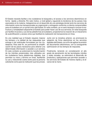 6   Gobierno Centrado en el Ciudadano




    El Estado necesita facilitar a los ciudadanos la búsqueda y el acceso a los servicios electrónicos en
    forma rápida y eficiente. Por este motivo, a nivel global y siguiendo la tendencia de los países más
    avanzados en la materia, trabajaremos en el desarrollo de una estrategia donde tanto los servicios de
    información como los transaccionales se organizarán y entregarán conforme a criterios comprensibles
    para el ciudadano en un portal único del Estado. En este contexto, ya no será necesario conocer la es­
    tructura y complejidad subyacente al Estado para poder hacer uso de sus servicios. En esta búsqueda
    por facilitar el acceso y uso de las plataformas al ciudadano, proyectamos la creación de un mecanismo
    de autentificación y acceso único que facilitará la realización de transacciones en línea.

    Es una realidad que el Estado requiere mejorar         Junto con la iniciativa anterior, se promoverá la
    los tiempos y la calidad de las respuestas que         adopción de firma electrónica en los servicios
    entrega a las solicitudes formuladas por los ciu­      digitales del Estado, con el fin de agilizar la emisión
    dadanos. Para este fin, se promoverá la simplifi­      de documentos electrónicos, con la consiguiente
    cación de los pasos necesarios para obtener una        optimización en los tiempos de respuesta.
    determinada información o acceder a un servicio.
    En este contexto se potenciará la transformación       Finalmente, teniendo en consideración el alto
    de los trámites presenciales más utilizados por        grado de penetración de las tecnologías móviles
    los ciudadanos hacia plataformas digitales, que        y redes sociales, se estimulará el desarrollo de
    permitan su inicio y término en línea, facilitando     productos y aplicaciones que permitan acceder a
    su uso y reduciendo costos tanto para la persona       los servicios del Estado de manera rápida y al al­
    solicitante como para la institución que los provee.   cance de la mano.
 