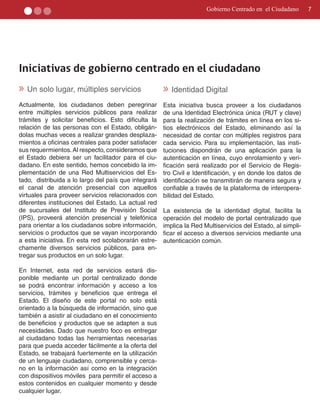 Gobierno Centrado en el Ciudadano      7




Iniciativas de gobierno centrado en el ciudadano
» Un solo lugar, múltiples servicios                  » Identidad Digital
Actualmente, los ciudadanos deben peregrinar          Esta iniciativa busca proveer a los ciudadanos
entre múltiples servicios públicos para realizar      de una Identidad Electrónica única (RUT y clave)
trámites y solicitar beneficios. Esto dificulta la    para la realización de trámites en línea en los si­
relación de las personas con el Estado, obligán­      tios electrónicos del Estado, eliminando así la
dolas muchas veces a realizar grandes desplaza­       necesidad de contar con múltiples registros para
mientos a oficinas centrales para poder satisfacer    cada servicio. Para su implementaciòn, las insti­
sus requermientos. Al respecto, consideramos que      tuciones dispondrán de una aplicación para la
el Estado debiera ser un facilitador para el ciu­     autenticación en línea, cuyo enrolamiento y veri­
dadano. En este sentido, hemos concebido la im­       ficación será realizado por el Servicio de Regis­
plementación de una Red Multiservicios del Es­        tro Civil e Identificación, y en donde los datos de
tado, distribuida a lo largo del país que integrará   identificación se transmitirán de manera segura y
el canal de atención presencial con aquellos          confiable a través de la plataforma de interopera­
virtuales para proveer servicios relacionados con     bilidad del Estado.
diferentes instituciones del Estado. La actual red
de sucursales del Instituto de Previsión Social       La existencia de la identidad digital, facilita la
(IPS), proveerá atención presencial y telefónica      operación del modelo de portal centralizado que
para orientar a los ciudadanos sobre información,     implica la Red Multiservicios del Estado, al simpli­
servicios o productos que se vayan incorporando       ficar el acceso a diversos servicios mediante una
a esta iniciativa. En esta red scolaborarán estre­    autenticación común.
chamente diversos servicios públicos, para en­
tregar sus productos en un solo lugar.

En Internet, esta red de servicios estará dis­
ponible mediante un portal centralizado donde
se podrá encontrar información y acceso a los
servicios, trámites y beneficios que entrega el
Estado. El diseño de este portal no solo está
orientado a la búsqueda de información, sino que
también a asistir al ciudadano en el conocimiento
de beneficios y productos que se adapten a sus
necesidades. Dado que nuestro foco es entregar
al ciudadano todas las herramientas necesarias
para que pueda acceder fácilmente a la oferta del
Estado, se trabajará fuertemente en la utilización
de un lenguaje ciudadano, comprensible y cerca­
no en la información así como en la integración
con dispositivos móviles para permitir el acceso a
estos contenidos en cualquier momento y desde
cualquier lugar.
 