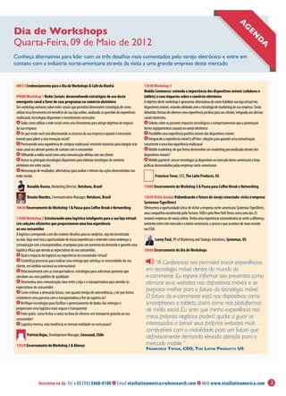 A
Dia de Workshops
Quarta-Feira, 09 de Maio de 2012                                                                                                                                               genda
Conheça alternativas para lidar com os três desafios mais comentados pelo varejo eletrônico e entre em
contato com a indústria norte-americana através da visita a uma grande empresa deste mercado


 08h15 Credenciamento para o Dia de Workshops & Café da Manhã                                     13h30 Workshop 3
                                                                                                  Mobile Commerce: entenda a importância dos dispositivos móveis (celulares e
 09h00 Workshop 1 Redes Sociais: desenvolvendo estratégias de uso deste                           tablets) e seus impactos sobre o comércio eletrônico
 emergente canal a favor de seus programas no comércio eletrônico                                 O objetivo deste workshop é apresentar alternativas de como habilitar sua loja virtual nos
 Um workshop exclusivo sobre redes sociais que permitirá desenvolver estratégias de como          dispositivos móveis, estando alinhado com a estratégia de marketing de sua empresa. Serão
 utilizar essa ferramenta em benefício de sua loja online, avaliando as questões de experiência   debatidas formas de oferecer uma experiência positiva para seu cliente, integrada aos demais
 multicanal, tecnologias disponíveis e investimento necessário.                                   canais existentes.
     Saiba como utilizar a rede social como uma ferramenta para atingir objetivos de negócio         Debata sobre os possíveis impactos tecnológicos e comportamentais que a penetração
 da sua empresa                                                                                   destes equipamentos causará no varejo eletrônico
     De que modo você está direcionando os recursos da sua empresa e quanto é necessário             Possibilite uma experiência positiva através dos dispositivos móveis
 investir para aderir a esta inovação social?                                                        Integrando a experiência móvel à off-line: soluções para garantir uma comunicação
     Promovendo uma experiência de compras multicanal: encontre maneiras para integrar este       consistente e uma boa experiência multicanal
 novo canal aos demais pontos de contato com o consumidor                                            Mobile marketing: de que forma desenvolver um marketing personalizado através dos
     Utilizando a mídia social como uma comunicação efetiva com seu cliente                       dispositivos móveis?
     Acesse as principais tecnologias disponíveis para otimizar estratégias de comércio              Mobile payment: acesse tecnologias já disponíveis no mercado latino-americano e boas
 eletrônico em redes sociais                                                                      práticas desenvolvidas pelas empresas norte-americanas
     Mensuração de resultados: alternativas para avaliar o retorno das ações desenvolvidas nas
 redes sociais                                                                                            Francisco Tovar, CEO, The Latin Products, US

         Ronaldo Bueno, Marketing Director, Netshoes, Brasil                                      15h00 Encerramento do Workshop 3 & Pausa para Coffee Break e Networking

         Renato Mendes, Communication Manager, Netshoes, Brasil                                   15h30 Visita Guiada Vislumbrando o futuro do varejo conectado: visita à empresa
                                                                                                  Systemax-TigerDirect
 10h30 Encerramento do Workshop 1 & Pausa para Coffee Break e Networking                          Oferecemos a oportunidade única de visitar a empresa norte-americana Systemax-TigerDirect,
                                                                                                  uma companhia reconhecida pela Fortune 1000 e pela New York Times como uma das 25
 11h00 Workshop 2 Estruturando uma logística inteligente para a sua loja virtual:                 maiores empresas de varejo online. Tenha uma experiência extraordinária ao sentir a diferença
 crie soluções eficientes que proporcionem uma boa experiência                                    existente entre este mercado e o latino-americano, e acesse o que acontece de mais recente
 ao seu consumidor                                                                                nos EUA.
 A logística corresponde a um dos maiores desafios para os varejistas, seja ela terceirizada
 ou não. Aqui você terá a oportunidade de trocar experiências e entender como endereçar a                 Lonny Paul, VP of Marketing and Stategic Initiatives, Systemax, US
 comunicação com a transportadora, se preparar para um aumento da demanda e garantir uma
 logística eficaz que atenda às expectativas do seu consumidor.                                   18h00 Encerramento do Dia de Workshops
     Qual o impacto da logística na experiência do consumidor virtual?
     Estabeleça processos para realizar uma entrega que satisfaça as necessidades do seu
 cliente, em âmbito nacional ou internacional
                                                                                                        “A Conferencia nos permitirá trocar experiências
     Relacionamento com as transportadoras: estratégias para selecionar parceiros que              em tecnologia móvel dentro do mundo do
 atendam aos seus padrões de qualidade                                                             e-commerce. Eu espero informar aos presentes como
     Desenvolva uma comunicação clara entre a loja e a transportadora para atender às              otimizar seus websites nos dispositivos móveis e se
 expectativas do consumidor
     Como estimar a demanda futura, com quanto tempo de antecedência, e de que forma
                                                                                                   preparar melhor para o futuro da tecnologia móvel.
 estabelecer uma parceria com a transportadora a fim de suporta-la?                                O futuro do e-commerce está nos dispositivos como
     Verifique tecnologias para facilitar o gerenciamento de dados das entregas e                  smartphones e tablets, assim como nas plataformas
 proporcione uma logística mais segura e transparente                                              de mídia social. Eu sinto que minha experiência nos
     Frete grátis: como fechar a conta na hora de oferecer um transporte gratuito ao seu
 consumidor?                                                                                       meus próprios negócios poderá ajudar a guiar os
     Logística reversa: esta tendência se tornará realidade no curto prazo?                        interessados a tornar seus próprios websites mais
                                                                                                   compatíveis com a mobilidade, para um futuro que
         Patricio Rojas, Development Manager, Cencosud, Chile
                                                                                                   definitivamente demanda elevada atenção para o
 12h30 Encerramento do Workshop 2 & Almoço                                                         mercado mobile ”
                                                                                                   Francisco Tovar, CEO, The Latin Products US




                  Inscreva-se Já: Tel +55 (11) 3468-0100                       Email etaillatinamerica@wbresearch.com                         Web www.etaillatinamerica.com                       3
 