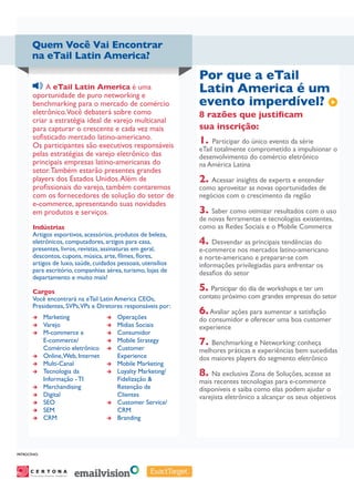 Quem Você Vai Encontrar
       na eTail Latin America?

                                                                     Por que a eTail
             A eTail Latin America é uma
        oportunidade de puro networking e
                                                                     Latin America é um
        benchmarking para o mercado de comércio                      evento imperdível?
        eletrônico.Você debaterá sobre como                          8 razões que justificam
        criar a estratégia ideal de varejo multicanal
        para capturar o crescente e cada vez mais                    sua inscrição:
        sofisticado mercado latino-americano.
        Os participantes são executivos responsáveis
                                                                     1. Participar do único evento da série
                                                                     eTail totalmente comprometido a impulsionar o
        pelas estratégias de varejo eletrônico das                   desenvolvimento do comércio eletrônico
        principais empresas latino-americanas do                     na América Latina
        setor. Também estarão presentes grandes
        players dos Estados Unidos. Além de                          2. Acessar insights de experts e entender
        profissionais do varejo, também contaremos                   como aproveitar as novas oportunidades de
        com os fornecedores de solução do setor de                   negócios com o crescimento da região
        e-commerce, apresentando suas novidades
        em produtos e serviços.                                      3. Saber como otimizar resultados com o uso
                                                                     de novas ferramentas e tecnologias existentes,
        Indústrias                                                   como as Redes Sociais e o Mobile Commerce
        Artigos esportivos, acessórios, produtos de beleza,
        eletrônicos, computadores, artigos para casa,                4. Desvendar as principais tendências do
        presentes, livros, revistas, assinaturas em geral,           e-commerce nos mercados latino-americano
        descontos, cupons, música, arte, filmes, flores,             e norte-americano e preparar-se com
        artigos de luxo, saúde, cuidados pessoais, utensílios        informações privilegiadas para enfrentar os
        para escritório, companhias aérea, turismo, lojas de         desafios do setor
        departamento e muito mais!

        Cargos                                                       5. Participar do dia de workshops e ter um
        Você encontrará na eTail Latin America CEOs,                 contato próximo com grandes empresas do setor
        Presidentes, SVPs,VPs e Diretores responsáveis por:
        èè      Marketing                  èè   Operações
                                                                     6. Avaliar ações para aumentar a satisfação
                                                                     do consumidor e oferecer uma boa customer
        èè      Varejo                     èè   Mídias Sociais       experience
        èè      M-commerce e               èè   Consumidor
                E-commerce/
                Comércio eletrônico
                                           èè
                                           èè
                                                Mobile Strategy
                                                Customer
                                                                     7. Benchmarking e Networking: conheça
                                                                     melhores práticas e experiências bem sucedidas
        èè      Online, Web, Internet           Experience           dos maiores players do segmento eletrônico
        èè      Multi-Canal                èè   Mobile Marketing
        èè      Tecnologia da
                Informação - TI
                                           èè   Loyalty Marketing/
                                                Fidelização &
                                                                     8. Na exclusiva Zona de Soluções, acesse as
                                                                     mais recentes tecnologias para e-commerce
        èè      Merchandising                   Retenção de          disponíveis e saiba como elas podem ajudar o
        èè      Digital                         Clientes             varejista eletrônico a alcançar os seus objetivos
        èè      SEO                        èè   Customer Service/
        èè      SEM                             CRM
        èè      CRM                        èè   Branding




PatrocÍnio:




      Personalize Anytime, Anywhere
                                      SM
 
