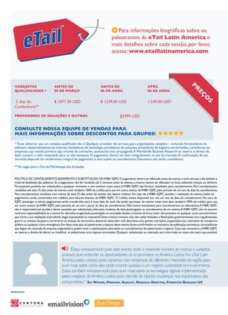 Para informações biográficas sobre os
                                                                                    palestrantes da eTail Latin America e
                                                                                    mais detalhes sobre cada sessão, por favor,
                                                                                    acesse: www.etaillatinamerica.com




  Varejistas                                Antes de                      Antes de                                Após
                                                                                                                                                       P
  Qualificados *                            09 de Março                   06 de Abril                             06 de Abril                            reç
  3 dias de                                 $ 1077.30 USD                 $ 1239.00 USD                           1,539.00 USD
                                                                                                                                                                 os
  Conferência**

  Provedores de Soluções e Outros                                                          $2999 USD


   Consulte nossa equipe de vendas para
   mais informações sobre descontos para grupos!

   * Favor observar que um varejista qualificado não é: Qualquer provedor de serviços para organizações varejistas – incluindo fornecedores de
   software, desenvolvedores de internet, vendedores de tecnologia, provedores de soluções, provedores de logística terceirizados, consultores ou
   empresas cuja receita primária seja oriunda de comissões, assinaturas e/ou propaganda. A Worldwide Business Research se reserva o direito de
   fazer cumprir o valor estipulado para os não-varejistas. O pagamento deverá ser feito integralmente no ato da inscrição. A confirmação de sua
   inscrição depende do recebimento integral do pagamento e está sujeita ao cancelamento. Descontos não serão cumulativos.

   ** As vagas para o Dia de Workshops são limitadas.


   POLÍTICA DE CANCELAMENTO,ADIAMENTO E SUBSTITUIÇÃO DA WBR/ IQPC: O pagamento deverá ser efetuado antes do evento e inclui almoço, café, bebidas e
   material detalhado das palestras. Se o pagamento não for recebido até 2 semanas antes do evento, o mesmo deverá ser efetuado no local, utilizando cheque ou dinheiro.
   Participantes poderão ser substituídos a qualquer momento e sem nenhum custo extra. A WBR/ IQPC não fornece reembolso para cancelamentos. Para cancelamentos
   recebidos até sete (7) dias antes do evento, você receberá 100% de crédito para uso em outro evento da WBR/ IQPC pelo período de um ano da data do cancelamento.
   Para cancelamentos recebidos com menos de sete (7) dias antes do evento, não haverá créditos. No caso de a WBR/ IQPC cancelar a realização do evento, todos os
   pagamentos serão convertidos em créditos para futuros eventos da WBR/ IQPC. O crédito estará disponível por até um ano da data do cancelamento. No caso do
   IQPC postergar o evento, pagamentos serão transferidos para a nova data. Se você não puder participar do evento nesta nova data receberá 100% de crédito para uso
   em outro evento da WBR/ IQPC pelo período de um ano a partir da data do cancelamento. Não haverá reembolsos para cancelamentos ou adiamentos. A WBR/ IQPC
   não é responsável por perdas e danos causados por substituição, alteração, mudança de data, postergação ou cancelamento de um evento.A WBR/ IQPC não irá assumir
   nenhuma responsabilidade se o evento for alterado, re-agendado, postergado ou cancelado devido a motivos de força maior não previstos ou qualquer outro acontecimento
   que torne a sua realização imprudente, ilegal, impraticável ou impossível. Estes motivos incluem, mas não estão limitados a: Restrições governamentais e/ou regulamentais,
   guerra ou ameaça de guerra, terrorismo ou ameaça de terrorismo, desastres, desordem civil, distúrbios e/ou greves, restrições, suspensões e/ou restrições de transporte
   público ou qualquer outra emergência. Por favor, note que os palestrantes e tópicos deste evento foram confirmados no momento da publicação, entretanto, circunstâncias
   que fogem do controle da empresa organizadora podem levar a substituições, alterações ou cancelamentos de palestrantes e tópicos. Caso seja necessário, a WBR/ IQPC
   se reserva o direito de alterar ou modificar os palestrantes e/ou tópicos anunciados. Qualquer substituição ou alteração será informada no nosso site assim que possível.




                                                    “Estou entusiasmada para este evento, dado o crescente número de marcas e varejistas
                                               ansiosos para entender as oportunidades do e-commerce na América Latina. Na eTail Latin
                                               America, estou ansiosa para conversar com empresas de diferentes mercados da região, para
                                               ouvir mais sobre como eles estão criando sucesso e um negócio sustentável em e-commerce.
                                               Estou também entusiasmada para ouvir mais sobre as tecnologias digitais implementadas
                                               pelos varejistas da América Latina para atender às rápidas mudanças nas expectativas dos
                                               consumidores.” Zia Wigder, Principal Analyst, Research Director, Forrester Research US
PatrocÍnio:




       Personalize Anytime, Anywhere
                                       SM
 