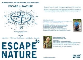 Escape to Nature is award-winning photography and film production
specializing in underwater life, nature, travel, native cultures and rituals, conservation programs
and more. Two adventurous professional photographers/filmmakers share their passion for that
which no one should forget, what everybody needs for life, what every person must work to
preserve, what everybody must know about, and how people must work to save the future!
Libor Spacek (1966)
Documentary Film Director, Cinematographer, Photographer, Scuba
Diving Instructor (AOWD SSI) and Sea Captain
Filmography:
Escape to Mauritius / 2009 (Director, Cinematographer, Producer)
Escape to Tahiti and her Islands / 2011 (Director, Cinematographer)
Escape to Saint Lucia / 2013 (Director, Cinematographer, Editor)
Escape to Vanuatu / 2014 (Director, Cinematographer)
Escape to Papua New Guinea / 2014 (Director, Cinematographer)
The Forest and Water / 2012 (Director, Cinematographer, Editor)
End of the world has been and will / 2012 (Cinematographer for Czech TV)
Petra Dolezalova (1976)
Producer, Photographer, Writer
Filmography:
Escape to Mauritius / 2009 (Photograper, Writer)
Escape to Tahiti and her Islands / 2011 (Co-producer, Photographer, Writer)
Escape to Saint Lucia / 2013 (Co-producer, Photographer, Writer)
Escape to Vanuatu / 2014 (Co-producer, Photographer, Writer)
Escape to Papua New Guinea / 2014 (Co-producer, Photographer, Writer)
The Forest and Water / 2012 (Writer, Photographer)
www.escapetonature.eu
INTERNATIONAL AWARD WINNING DOCUMENTARIES
ESCAPE to NATURE
TV Documentary Series
4 x 52 min
Escape
to
Mauritius - Tahiti and Her Islands - Saint Lucia - Vanuatu
 