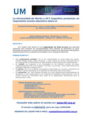La Universidad de Morón y HL7 Argentina presentan un
importante evento educativo sobre el

       ESTÁNDAR INTERNACIONAL PARA EL INTERCAMBIO DE INFORMACIÓN MÉDICA
                           HL7 (HEALTH LEVEL SEVEN)




                     FECHA: MARTES 18/09/2012 – DE 08:30 HS. A 17:30 HS.
          LUGAR: UNIVERSIDAD DE MORON – CABILDO 143 – MORON, PCIA. BS. AS.



QUE ES HL7?

        HL7 (Health Level Seven) es una organización sin fines de lucro que desarrolla
estándares para minimizar las incompatibilidades entre sistemas de información en salud,
permitiendo la interacción y el intercambio productivo de datos entre aplicaciones heterogéneas,
independientemente de su plataforma tecnológica o de su lenguaje de desarrollo.

PORQUE ELEGIR HL7?

•   Está ampliamente probado, HL7 ya fue implementado en varias partes del mundo:
    Canadá, Estados Unidos, Japón, Australia, y varias regiones de Europa. Recientemente se
    ha creado la filial HL7 Brasil donde se están llevando a cabo proyectos de implementación.
•   Es versátil, da respuesta a las necesidades de los distintos servicios de salud,
    independientemente del nivel (hospital, municipal o provincial) o área (administración de
    pacientes, laboratorio, farmacia, etc.).
•   Es abierto, HL7 es un estándar no-propietario desarrollado por usuarios, proveedores de
    software y demás interesados en los sistemas de información para el área salud.
•   Es reconocido, HL7 tiene alianzas formales con otras organizaciones desarrolladoras de
    estándares, y está representada en las iniciativas de estándares internacionales, como el
    Comité Técnico de Información para Salud de la Organización Internacional para la
    Estandarización (ISO).


       TEMARIO REDUCIDO DEL EVENTO:
               -   TALLER DE INTEROPERABILIDAD EN SALUD
               -   INTRODUCCIÓN A HL7
               -   INTRODUCCIÓN A HL7 V2.X
               -   INTRODUCCIÓN A HL7 V3/CDA R2

       PRESENTACIÓN DE CASOS DE ÉXITO:
               - TRADITUM S.A.: HL7 PARA AUTORIZACIONES ONLINE
               - GRIENSU S.A.: HL7 V2.X PARA LA CREACIÓN DE UN REGISTRO MÉDICO ELECTRÓNICO
               - HIBA: EXPERIENCIAS EN EL HOSPITAL ITALIANO DE BUENOS AIRES
               - SOFTIME: ORDER ENTRY DE RADIOLOGÍA - APLICANDO HL7 V2.X



     Consulte más sobre el evento en: www.hl7.org.ar

            El evento es GRATUITO, pero de cupo LIMITADO

    RESERVE SU LUGAR POR E-MAIL: eventohl7moron@hl7.org.ar
 