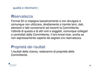 11
Riservatezza
Format Srl si impegna tassativamente a non divulgare e
comunque non utilizzare, direttamente o tramite terzi, dati,
elementi o fatti concernenti ed inerenti la Committente,
l’attività di questa e di altri enti o soggetti, comunque collegati
o controllati dalla Committente, il loro know-how, anche se
non espressamente coperto da segreto e/o riservatezza.
Proprietà dei risultati
I risultati della ricerca, resteranno di proprietà della
Committente.
qualità e riferimenti |
 