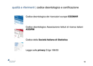 12
Codice deontologico dei ricercatori europei ESOMAR
Codice deontologico Associazione Istituti di ricerca italiani
ASSIRM
Codice della Società Italiana di Statistica
Legge sulla privacy D.lgs 196/03
qualità e riferimenti | codice deontologico e certificazione
 