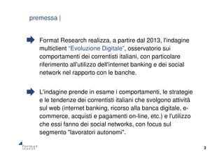 3
premessa |
Format Research realizza, a partire dal 2013, l'indagine
multiclient “Evoluzione Digitale”, osservatorio sui
comportamenti dei correntisti italiani, con particolare
riferimento all'utilizzo dell'internet banking e dei social
network nel rapporto con le banche.
L'indagine prende in esame i comportamenti, le strategie
e le tendenze dei correntisti italiani che svolgono attività
sul web (internet banking, ricorso alla banca digitale, e-
commerce, acquisti e pagamenti on-line, etc.) e l'utilizzo
che essi fanno dei social networks, con focus sul
segmento "lavoratori autonomi".
 