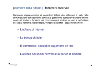 4
perimetro della ricerca | i fenomeni osservati
Campione rappresentativo di correntisti italiani che utilizzano il web nella
comunicazione con la propria banca e/o gestiscono operazioni bancarie online,
analizzati anche in funzione dei comportamenti adottati sul web e dell'utilizzo
dei social networks. Nel dettaglio, vengono analizzati i seguenti fenomeni:
– L’utilizzo di internet
– La banca digitale
– E-commerce: acquisti e pagamenti on-line
– L’utilizzo dei social networks: la banca di domani
 