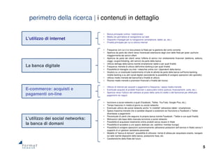 5
perimetro della ricerca | i contenuti in dettaglio
• Banca principale (online / tradizionale)
• Media ore giornaliera di navigazione sul web
• Dispositivi impiegati per la navigazione (smartphone, tablet, pc, etc.)
• Finalità principale per cui si utilizza internet
L'utilizzo di internet
La banca digitale
E-commerce: acquisti e
pagamenti on-line
L’utilizzo dei social networks:
la banca di domani
• Frequenza con cui ci si reca presso la filiale per la gestione del conto corrente
• Apertura da parte dei clienti verso l'eventuale estensione degli orari delle filiali per poter usufruire
maggiormente dei servizi offerti
• Apertura da parte dei clienti verso l'offerta di servizi non strettamente finanziari (telefonia, editoria,
viaggi, coupon/ticketing, altri servizi) da parte della banca
• Utilizzo dell'app della banca tramite smartphone/ tablet e per quali finalità
• Frequenza mensile di utilizzo dell'online banking e per quali finalità
• Possibilità di interagire via chat / videochat online con i dipendenti della banca
• Giudizio su un eventuale trasferimento di tutte le attività da parte della banca sull'home banking,
mobile banking e su altri canali digitali (escludendo la possibilità di svolgere operazioni allo sportello)
• Utilizzo medio mensile del bancomat e finalità di utilizzo
• Ricorso medio mensile a promotori finanziali e finalità del ricorso
• Utilizzo di internet per acquisti o pagamenti e frequenza / spesa media mensile
• Eventuale acquisto di prodotti finanziari o assicurativi online (polizze, finanziamenti, carte, etc.)
• Apertura verso l'utilizzo del cellulare al posto della carta di credito o del bancomat per effettuare
pagamenti nei negozi
• Iscrizione a social networks e quali (Facebook, Twitter, YouTube, Google Plus, etc.)
• Tempo trascorso in media al giorno su social networks
• Eventuale utilizzo dei social networks anche "in mobilità" (attraverso tablet / smartphone)
• Spesa massima mensile che si sarebbe disposti a sostenere se l'iscrizione a Facebook o Twitter
diventasse a pagamento
• Percentuale di utenti che seguono la propria banca tramite Facebook / Twitter e con quali finalità
• Motivazioni alla base della mancata iscrizione a social networks
• Possibilità di acquistare totalmente online prodotti senza recarsi in filiale
• Possibilità di accedere a uno spazio dedicato (es. salottino/ member lounge)
• Possibilità di svolgere operazioni autonomamente (attraverso postazioni self-service in filiale) senza il
supporto di un gestore/ assistente personale
• Modello di "banca di domani": possibilità di utilizzare i tempi di attesa per acquistare snacks, navigare
sul web tramite dispositivi della banca, postazione fissa, etc.
• Caratteristiche della filiale del futuro
 