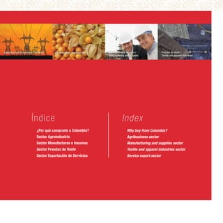 Exportaciones de Servicios / Services    Agroindustrial / Agribusiness   Manufacturas e insumos /                Prendas de vestir /
                                                                         Manufacturing and supplies              Textile and apparel industries




                         Índic e                                                    I nd ex
                              ¿Por qué comprarle a Colombia?                             Why buy from Colombia?
                              Sector Agroindustria                                       Agribusiness sector
                              Sector Manufacturas e Insumos                              Manufacturing and supplies sector
                              Sector Prendas de Vestir                                   Textile and apparel industries sector
                              Sector Exportación de Servicios                            Service export sector
 
