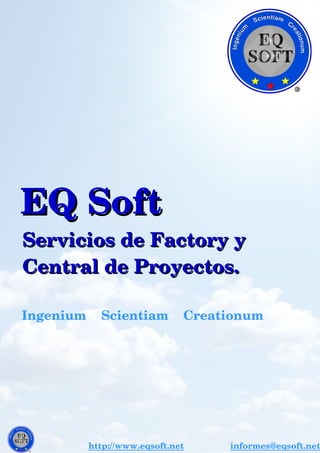   EQ SoftEQ Soft
    Servicios de Factory y    Servicios de Factory y
    Central de Proyectos.    Central de Proyectos.
              Ingenium    Scientiam    Creationum     
http://www.eqsoft.net               informes@eqsoft.net
 