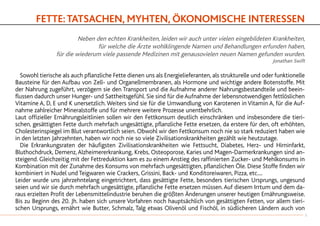 FETTE:TATSACHEN, MYHTEN, ÖKONOMISCHE INTERESSEN
Neben den echten Krankheiten, leiden wir auch unter vielen eingebildeten Krankheiten,
für welche die Ärzte wohlklingende Namen und Behandlungen erfunden haben,
für die wiederum viele passende Medizinen mit genausovielen neuen Namen gefunden wurden.
Jonathan Swift
	 Sowohl tierische als auch pflanzliche Fette dienen uns als Energielieferanten, als strukturelle und oder funktionelle
Bausteine für den Aufbau von Zell- und Organellmembranen, als Hormone und wichtige andere Botenstoffe. Mit
der Nahrung zugeführt, verzögern sie den Transport und die Aufnahme anderer Nahrungsbestandteile und beein-
flussen dadurch unser Hunger- und Sattheitsgefühl. Sie sind für die Aufnahme der lebensnotwendigen fettlöslichen
Vitamine A, D, E und K unersetzlich.Weiters sind sie für die Umwandlung von Karotenen in Vitamin A, für die Auf-
nahme zahlreicher Mineralstoffe und für mehrere weitere Prozesse unentbehrlich.
Laut offizieller Ernährungsleitlinien sollen wir den Fettkonsum deutlich einschränken und insbesondere die tieri-
schen, gesättigten Fette durch mehrfach ungesättigte, pflanzliche Fette ersetzen, da erstere für den, oft erhöhten,
Cholesterinspiegel im Blut verantwortlich seien. Obwohl wir den Fettkonsum noch nie so stark reduziert haben wie
in den letzten Jahrzehnten, haben wir noch nie so viele Zivilisationskrankheiten gezählt wie heutzutage.
	 Die Erkrankungsraten der häufigsten Zivilisationskrankheiten wie Fettsucht, Diabetes, Herz- und Hirninfarkt,
Bluthochdruck, Demenz,Alzheimererkrankung, Krebs, Osteoporose, Karies und Magen-Darmerkrankungen sind an-
steigend. Gleichzeitig mit der Fettreduktion kam es zu einem Anstieg des raffinierten Zucker- und Mehlkonsums in
Kombination mit der Zunahme des Konsums von mehrfach ungesättigten, pflanzlichen Öle. Diese Stoffe finden wir
kombiniert in Nudel und Teigwaren wie Crackers, Grissini, Back- und Konditoreiwaren, Pizza, etc....
Leider wurde uns jahrzehntelang eingetrichtert, dass gesättigte Fette, besonders tierischen Ursprungs, ungesund
seien und wir sie durch mehrfach ungesättigte, pflanzliche Fette ersetzen müssen.Auf diesem Irrtum und dem da-
raus erzielten Profit der Lebensmittelindustrie beruhen die größten Änderungen unserer heutigen Ernährungsweise.
Bis zu Beginn des 20. Jh. haben sich unsere Vorfahren noch hauptsächlich von gesättigten Fetten, vor allem tieri-
schen Ursprungs, ernährt wie Butter, Schmalz, Talg etwas Olivenöl und Fischöl, in südlicheren Ländern auch von
11
 