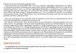 Kokosfett, als Vertreter pflanzlicher, gesättigter Fette.
	 Heute konsumieren wir hauptsächlich Fett in Form von mehrfach ungesättigten Pflanzenfetten wie Margari-
ne, industrielle Streichfette, Sonnenblumenöl, Sojaöl, Maisöl. Aktuelle Standarddiäten führen bis zu 30% der Ge-
samtkalorienaufnahme in Form von mehrfach ungesättigten Pflanzenölen zu, eindeutig zuviel im Vergleich zu der
Ernährungsweise gesunder Naturvölker, die maximal 4%-10% mehrfach ungesättigte Omega 3 und Omega 6
Fette zuführen. Das ideale Omega 3 : Omega 6 Verhältnis von 1:1 bis 1:2 erreichen wir, wenn wir uns von Nüssen,
Samen, grünem Gemüse, Oliven, Hülsenfrüchten, Fisch und tierischem Fett ernähren und nicht von industriell her-
gestellten, raffinierten, pflanzlichen Ölen.
	 Fette, auch Lipide genannt, sind organische Stoffe. Sie bestehen aus einer Kette von Kohlenstoffatomen, die an
ihren freien Bindungsstellen mit Wasserstoff verbunden sind.
	 Alle natürlich vorkommenden Fette, sowohl tierischen als auch pflanzlichen Ursprungs, bestehen immer aus
einem Gemisch von gesättigten Fettsäuren (keine Doppelbindung zwischen den Kohlenstoffatomen der unter-
schiedlich langen Kette), einfach ungesättigten Fettsäuren (1 einzige Doppelbindung in der Kette: Paradebeispiel
ist die Ölsäure des Olivenöls mit 1 einzigen Doppelbindung) und mehrfach ungesättigte Fettsäuren (mindestens 2
oder mehr Doppelbindungen zwischen den Kohlenstoffatomen der Kette und dementsprechend weniger Wasser-
stoffverbindungen). Typischerweise bestehen tierische Fette, wie Butter und Schmalz, aus 40%-60% gesättigten
Fettsäuren und sind bei Raumtemperatur fest, im Gegensatz zu den Pflanzenfetten, die hauptsächlich aus mehrfach
ungesättigten Fettsäuren bestehen und bei Raumtemperatur, aber auch im Kühlschrank, flüssig sind.
Die tropischen, pflanzlichen Fette bestehen hingegen hauptsächlich aus gesättigten Fettsäuren, wie z.B. das Kokosöl,
das zu 92% aus gesättigten, pflanzlichen Fettsäuren besteht. Sie sind aber, aufgrund der tropischen Temperaturen,
flüssig.
GESÄTTIGTE FETTE
	 Die gesättigten Fette sind keineswegs die gefürchteten Verursacher der Zivilisationskrankheiten.
Im Gegenteil sie sind lebensnotwendig:
12
 