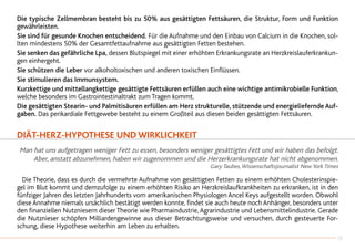 Die typische Zellmembran besteht bis zu 50% aus gesättigten Fettsäuren, die Struktur, Form und Funktion
gewährleisten.
Sie sind für gesunde Knochen entscheidend. Für die Aufnahme und den Einbau von Calcium in die Knochen, sol-
lten mindestens 50% der Gesamtfettaufnahme aus gesättigten Fetten bestehen.
Sie senken das gefährliche Lpa, dessen Blutspiegel mit einer erhöhten Erkrankungsrate an Herzkreislauferkrankun-
gen einhergeht.
Sie schützen die Leber vor alkoholtoxischen und anderen toxischen Einflüssen.
Sie stimulieren das Immunsystem.
Kurzkettige und mittellangkettige gesättigte Fettsäuren erfüllen auch eine wichtige antimikrobielle Funktion,
welche besonders im Gastrointestinaltrakt zum Tragen kommt.
Die gesättigten Stearin- und Palmitisäuren erfüllen am Herz strukturelle, stützende und energieliefernde Auf-
gaben. Das perikardiale Fettgewebe besteht zu einem Großteil aus diesen beiden gesättigten Fettsäuren.
DIÄT-herz-HYPOTHESE UND WIRKLICHKEIT
Man hat uns aufgetragen weniger Fett zu essen, besonders weniger gesättigtes Fett und wir haben das befolgt.
Aber, anstatt abzunehmen, haben wir zugenommen und die Herzerkrankungsrate hat nicht abgenommen.
Gary Taubes,Wissenschaftsjournalist New York Times
	 Die Theorie, dass es durch die vermehrte Aufnahme von gesättigten Fetten zu einem erhöhten Cholesterinspie-
gel im Blut kommt und demzufolge zu einem erhöhten Risiko an Herzkreislaufkrankheiten zu erkranken, ist in den
fünfziger Jahren des letzten Jahrhunderts vom amerikanischen Physiologen Ancel Keys aufgestellt worden. Obwohl
diese Annahme niemals ursächlich bestätigt werden konnte, findet sie auch heute noch Anhänger, besonders unter
den finanziellen Nutzniesern dieser Theorie wie Pharmaindustrie,Agrarindustrie und Lebensmittelindustrie. Gerade
die Nutznieser schöpfen Milliardengewinne aus dieser Betrachtungsweise und versuchen, durch gesteuerte For-
schung, diese Hypothese weiterhin am Leben zu erhalten.
13
 