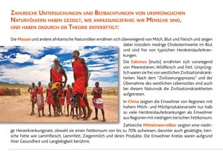 Zahlreiche Untersuchungen und Beobachtungen von ursprünglichen
Naturvölkern haben gezeigt, wie anpassungsfähig wir Mensche sind,
und haben dadurch die Theorie entkräftigt:
Die Massai und andere afrikanische Naturvölker ernähren sich überwiegend von Milch, Blut und Fleisch und zeigen
dabei trotzdem niedrige Cholesterinwerte im Blut
und sind frei von typischen Herzkreislauferkran-
kungen.
Die Eskimos (Inuits) ernährten sich vorwiegend
von Meerestieren, Wildfleisch und Fett. Ursprüng-
lich waren sie frei von westlichen Zivilisationskrank-
heiten. Nach dem “Zivilisierungsprozess” und der
Übernahme des westlichen Lebensstiles sind auch
bei diesem Naturvolk die Zivilisationskrankheiten
aufgetreten.
In China zeigten die Einwohner von Regionen mit
hohem Milch- und Milchprodukteverzehr nur halb
so viele Herzkreislauferkrankungen als Einwohner
aus Regionen mit niedrigem tierischen Fettkonsum.
Zahlreiche Mittelmeervölker zeigten eine niedri-
ge Herzerkrankungsrate, obwohl sie einen Fettkonsum von bis zu 70% aufwiesen, darunter auch gesättigte, tieri-
sche Fette wie Lammfleisch, Lammfett, Ziegenmilch und deren Produkte. Die Einwohner Kretas waren aufgrund
ihrer Gesundheit und Langlebigkeit berühmt.
14
 