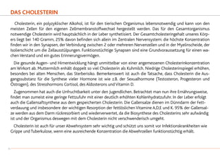 DAS CHOLESTERIN
		Cholesterin, ein polyzyklischer Alkohol, ist für den tierischen Organismus lebensnotwendig und kann von den
meisten Zellen für den eigenen Zellmembranstoffwechsel hergestellt werden. Das für den Gesamtorganismus
notwendige Cholesterin wird hauptsächlich in der Leber synthetisiert. Der Gesamtcholesteringehalt unseres Körp-
ers liegt bei 140 Gramm, 25% davon befinden sich allein im Zentralen Nervensystem: die höchste Konzentration
finden wir in den Synapsen, der Verbindung zwischen 2 oder mehreren Nervenzellen und in der Myelinscheide, der
Isolierschicht um die Zellausstülpungen. Funktionstüchtige Synapsen sind eine Grundvoraussetzung für einen wa-
chen Verstand und ein gutes Erinnerungsvermögen.
	 Die gesunde Augen- und Hirnentwicklung hängt unmittelbar von einer angemessenen Cholesterinkonzentration
am Wirkort ab. Muttermilch enhält doppelt so viel Cholesterin als Kuhmilch. Niedrige Cholesterinspiegel erhöhen,
besonders bei alten Menschen, das Sterberisiko. Bemerkenswert ist auch die Tatsache, dass Cholesterin die Aus-
gangssubstanz für die Synthese vieler Hormone ist wie z.B. der Sexualhormone (Testosteron, Progesteron und
Östrogen), des Stresshormons Cortisol, des Aldosterons und Vitamin D.
	 Zugenommen hat auch die Unfruchtbarkeit unter den Jugendlichen. Betrachtet man nun ihre Ernährungsweise,
findet man zumeist eine geringe Fettzufuhr mit einer deutlich erhöhten Kohlenhydratzufuhr. In der Leber erfolgt
auch die Gallensaftsynthese aus dem gespeicherten Cholesterin. Die Gallensalze dienen im Dünndarm der Fett-
verdauung und insbesondere der wichtigen Resorption der fettlöslichen Vitamine A,D,E und K. 95% der Gallensal-
ze werden aus dem Darm rückresorbiert und wiederverwertet, da die Biosynthese des Cholesterins sehr aufwändig
ist und der Organismus deswegen mit dem Cholesterin nicht verschwenderisch umgeht.
	 Cholesterin ist auch für unser Abwehrsystem sehr wichtig und schützt uns somit vor Infektionskrankheiten wie
Grippe und Tuberkulose, wenn eine ausreichende Konzentration die Abwehrzellen funktionstüchtig erhält.
16
 