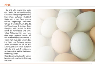 EIER?
	 Sie sind sehr eiweissreich, wobei
das Eiweiss die höchste Bioverfüg-
barkeit für die körpereigene Protein-
biosynthese aufweist. Zusätzlich
finden wir in den Eiern gesunde,
einfach ungesättigte Fettsäuren,
Omega 3, Cholesterin, Vit. B12, B2,
B5, Vit. A, E, und D, Lecithin, Eisen,
Phosphor, und Calcium. Ein Ei ist
somit ein komplettes und wert-
volles Nahrungsmittel und kann
ohne Angst gegessen werden. Ab
und zu kann man auch ein rohes Ei
essen, man muss aber wissen, dass
im Eiklar eine Substanz, namens
Avidin, vorhanden ist, die die Auf-
nahme von Biotin, einem BVitamin,
stört. Es sind auch Trypsinhemm-
stoffe enthalten, welche die Eiweiss-
verdauung stören.
Diese beidenAntinährstoffe werden
bereits durch eine leichte Erhitzung
inaktiviert.
17
 