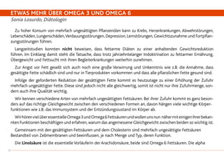 ETWAS MEHR ÜBER OMEGA 3 UND OMEGA 6
Sonia Losurdo, Diätologin
		Zu hoher Konsum von mehrfach ungesättigten Pflanzenölen kann zu Krebs, Herzerkrankungen, Abwehrstörungen,
Leberschäden, Lungenschäden,Verdauungsstörungen, Depression, Lernstörungen, Gewichtszunahme und Fortpflan-
zungsstörungen führen.
		Langzeitstudien konnten nicht beweisen, dass fettarme Diäten zu einer anhaltenden Gewichtsreduktion
führen. Im Einklang damit steht die Tatsache, dass trotz jahrzehntelanger Indoktrination zu fettarmer Ernährung,
Übergewicht und Fettsucht mit ihren Begleiterkrankungen weiterhin zunehmen.
		Zur Angst vor Fett gesellt sich auch noch eine große Verwirrung und Unkenntnis wie z.B. die Annahme, dass
gesättigte Fette schädlich sind und nur in Tierprodukten vorkommen und dass alle pflanzlichen Fette gesund sind.
		Infolge der geforderten Reduktion der gesättigten Fette kommt es heutzutage zu einer Erhöhung der Zufuhr
mehrfach ungesättigter Fette. Diese sind jedoch nicht alle gleichwertig, somit ist nicht nur ihre Zufuhrmenge, son-
dern auch ihre Qualität wichtig.
		Wir kennen verschiedene Arten von mehrfach ungesättigten Fettsäuren. Bei ihrer Zufuhr kommt es ganz beson-
ders auf das richtige Gleichgewicht zwischen den verschiedenen Formen an, davon hängen viele wichtige Körper-
funktionen wie z.B. das Immunsystem und der Entzündungszustand im Körper ab.
		WirhörenvielüberessentielleOmega3undOmega6Fettsäurenundwollenunsnun nähermiteinigenihrerbekan-
nten Funktionen beschäftigen und erfahren, warum das angemessene Gleichgewicht zwischen beiden so wichtig ist.
		Gemeinsam mit den gesättigten Fettsäuren und dem Cholesterin sind mehrfach ungesättigte Fettsäuren
Bestandteil von Zellmembranen und beeinflussen, je nach Menge und Typ, deren Funktion.
		Die Linolsäure ist die essentielle Vorläuferin der Arachidonsäure, beide sind Omega 6 Fettsäuren. Die alpha
18
 