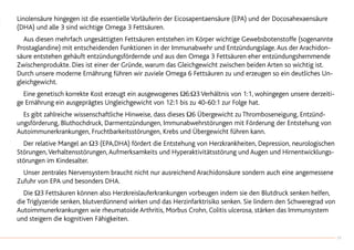 Linolensäure hingegen ist die essentielle Vorläuferin der Eicosapentaensäure (EPA) und der Docosahexaensäure
(DHA) und alle 3 sind wichtige Omega 3 Fettsäuren.
		Aus diesen mehrfach ungesättigten Fettsäuren entstehen im Körper wichtige Gewebsbotenstoffe (sogenannte
Prostaglandine) mit entscheidenden Funktionen in der Immunabwehr und Entzündungslage.Aus der Arachidon-
säure entstehen gehäuft entzündungsfördernde und aus den Omega 3 Fettsäuren eher entzündungshemmende
Zwischenprodukte. Dies ist einer der Gründe, warum das Gleichgewicht zwischen beiden Arten so wichtig ist.
Durch unsere moderne Ernährung führen wir zuviele Omega 6 Fettsäuren zu und erzeugen so ein deutliches Un-
gleichgewicht.
		Eine genetisch korrekte Kost erzeugt ein ausgewogenes Ω6:Ω3 Verhältnis von 1:1, wohingegen unsere derzeiti-
ge Ernährung ein ausgeprägtes Ungleichgewicht von 12:1 bis zu 40-60:1 zur Folge hat.
		Es gibt zahlreiche wissenschaftliche Hinweise, dass dieses Ω6 Übergewicht zu Thromboseneigung, Entzünd-
ungsförderung, Bluthochdruck, Darmentzündungen, Immunabwehrstörungen mit Förderung der Entstehung von
Autoimmunerkrankungen, Fruchtbarkeitsstörungen, Krebs und Übergewicht führen kann.
		Der relative Mangel an Ω3 (EPA,DHA) fördert die Entstehung von Herzkrankheiten, Depression, neurologischen
Störungen,Verhaltensstörungen,Aufmerksamkeits und Hyperaktivitätsstörung und Augen und Hirnentwicklungs-
störungen im Kindesalter.
		Unser zentrales Nervensystem braucht nicht nur ausreichend Arachidonsäure sondern auch eine angemessene
Zufuhr von EPA und besonders DHA.
		Die Ω3 Fettsäuren können also Herzkreislauferkrankungen vorbeugen indem sie den Blutdruck senken helfen,
die Triglyzeride senken, blutverdünnend wirken und das Herzinfarktrisiko senken. Sie lindern den Schweregrad von
Autoimmunerkrankungen wie rheumatoide Arthritis, Morbus Crohn, Colitis ulcerosa, stärken das Immunsystem
und steigern die kognitiven Fähigkeiten.
19
 