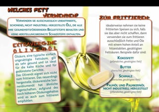 21
Verwenden sie ausschliesslich unraffinierte,
schonend, nicht industriell hergestellte Öle, die alle
ihre gesundheitsfördernden Begleitstoffe behalten und
keine herstellungsbedingte Schadstoffe enthalten.
Ölsäure, eine typische einfach
ungesättigte Fettsäure, gilt
als sehr gesund und ist ideal
für die kalte Küche und für
gedünstete Gerichte.
Das Olivenöl eignet sich nicht
zum frittieren. Das neuerdings
hergestelle, ölsäurereiche Son-
nenblumenöl hat ähnliche
Eigenschaften, aufgrund des
noch höheren Ölsäuregehaltes
wird es auch zum frittieren
empfohlen.
WELCHES FETT
VERWENDEN?
EXTRAVERGINE
O liv e n ö l
idealerweise nehmen sie keine
frittierten Speisen zu sich, falls
sie das aber nicht schaffen, dann
verwenden sie zum frittieren
ausschließlich Fette und Öle
mit einem hohen Anteil an
hitzestabilen, gesättigten
Fettsäuren. Beispiele dafür sind:
Kokosfett
(pflanzliches, gesättigtes Fett)
Butter
(tierisches, gesättigtes Fett)
Schmalz
(tierisches, gesättigtes Fett)
Palmöl und Palmkernöl
nicht industriell hergestellt
(pflanzliches, gesättigtes Fett)
ZUM FRITTIEREN:
 
