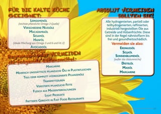 23
Leinsamenöl
(reichste pflanzliche Omega 3 Quelle)
Verschiedene Nussöle
Macadamiaöl
Sesamöl
Hanföl
(ideale Mischung aus Omega 3 und 6 und Vit. E)
Avocadoöl
FÜR DIE KALTE KÜCHE
GEEIGNET:
Margarine
Mehrfach ungesättigte pflanzliche Öle in Plastikflaschen
Teils oder komplett hydrogenierte Pflanzenöle
Transfettsäuren
Veresterte pflanzliche Fette
Fleisch aus Massentierhaltungen
Light Produkte
Frittierte Gerichte in Fast Food Restaurants
Begrenzen oder vermeiden
sie folgende Lebensmittel:
Alle hydrogenierten, partiell oder
teilhydrogenierten, raffinierten,
industriell hergestellten Öle aus
Getreide und Hülsenfrüchte. Diese
sind in der Regel nährstoffarm bis
frei und gesundheitsschädlich.
Vermeiden sie also:
Erdnussöl
Sojaöl
Sonnenblumenöl
(außer das ölsäurereiche)
Distelöl
Maisöl
Margarine
ABSOLUT VERMEIDEN
SOLLTEN SIE!
 