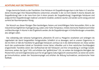 ACHTUNG AUF DIE TRANSFETTE!!!
	Einige chemische Details zu denTransfetten. Eine Fettsäure mit Doppelbindungen kann in der Natur in 2 verschie-
denen Anordnungen ihrer Wasserstoffatome vorkommen, entweder in der cis-Form (beide H-Atome diesseits der
Doppelbindung) oder in der trans-Form (ein H-Atom jenseits der Doppelbindung). Ungesättigte Fettsäuren sind
aufgrund ihrer Doppelbindungen reaktiver und damit instabiler, oxidieren rascher und werden somit ranzig und sind
zumeist bei Raumtemperatur flüssig.
	 Der Wunsch aus diesen flüssigen Ölen beständigere, festere und streichfähigere Fette herzustellen, führt zu der
industriell durchgeführten Hydrogenierung, wobei unter hoherTemperatur, mittels chemischer Reaktionsvermittler
und Beschleuniger, H-Atome in das Öl gebracht werden, die die Doppelbindungen in Einfachbindungen umwandeln,
also sättigen sollen.
	 Das vollständig oder teilweise hydrogenierte, pflanzliche Öl wird zu Margarine verarbeitet und verlängert die
Lagerbarkeit der damit hergestellten Fertigprodukte. Schädlich ist es deswegen, weil es unseren Organismus in
die Irre führt. Er hält die Transfette für gesättigte Fettsäuren und baut sie in die Zellmembranen ein. Diese werden
durch den zunehmenden Gehalt an Transfetten immer härter, inflexibler und in ihrer natürlichen Durchlässigkeit
eingeschränkt. Transfette stören den Stoffwechsel der Ω3 Fettsäuren und ihre Umwandlung in wichtige Geweb-
shormone, senken das “gute” HDL und erhöhen das “gefährlichere” LDL, sie senken die biologische Wertigkeit der
Muttermilch und sind möglicherweise auch für ein geringeres Geburtsgewicht verantwortlich, sie stören die wichti-
ge Immunfunktion, senken den Testosteronspiegel und erhöhen die Bildung hochreaktiver, zerstörerischer freier
Radikale.
24
 