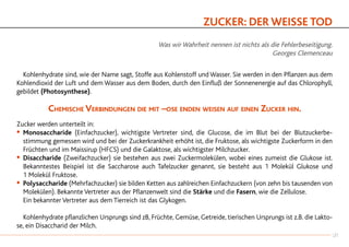 ZUCKER: DER WEISSE TOD
Was wir Wahrheit nennen ist nichts als die Fehlerbeseitigung.
Georges Clemenceau
		Kohlenhydrate sind, wie der Name sagt, Stoffe aus Kohlenstoff und Wasser. Sie werden in den Pflanzen aus dem
Kohlendioxid der Luft und dem Wasser aus dem Boden, durch den Einfluß der Sonnenenergie auf das Chlorophyll,
gebildet (Photosynthese).
Chemische Verbindungen die mit –ose enden weisen auf einen Zucker hin.
Zucker werden unterteilt in:
•		Monosaccharide (Einfachzucker), wichtigste Vertreter sind, die Glucose, die im Blut bei der Blutzuckerbe-
		stimmung gemessen wird und bei der Zuckerkrankheit erhöht ist, die Fruktose, als wichtigste Zuckerform in den
		Früchten und im Maissirup (HFCS) und die Galaktose, als wichtigster Milchzucker.
•		Disaccharide (Zweifachzucker) sie bestehen aus zwei Zuckermolekülen, wobei eines zumeist die Glukose ist.
		Bekanntestes Beispiel ist die Saccharose auch Tafelzucker genannt, sie besteht aus 1 Molekül Glukose und
		1 Molekül Fruktose.
•		Polysaccharide (Mehrfachzucker) sie bilden Ketten aus zahlreichen Einfachzuckern (von zehn bis tausenden von
		Molekülen). Bekannte Vertreter aus der Pflanzenwelt sind die Stärke und die Fasern, wie die Zellulose.
		Ein bekannter Vertreter aus dem Tierreich ist das Glykogen.
		Kohlenhydrate pflanzlichen Ursprungs sind zB, Früchte, Gemüse, Getreide, tierischen Ursprungs ist z.B. die Lakto-
se, ein Disaccharid der Milch.
27
 