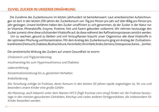 ZUVIEL ZUCKER IN UNSERER ERNÄHRUNG
	 Die Zunahme des Zuckerkonsums im letzten Jahrhundert ist bemerkenswert. Laut amerikanischen Aufzeichnun-
gen ist dort in den letzten 200 Jahren der Zuckerkonsum von 7kg pro Person pro Jahr auf über 80kg pro Person pro
Jahr gestiegen. Unsere Vorfahren haben den Zucker unraffiniert zu sich genommen, da der Zucker in der Natur nur
an Vitamine, Mineralstoffe, Enzyme, Proteine, Fett und Fasern gebunden vorkommt. Wir nehmen heutzutage den
Zucker zumeist ohne diese schützendenVitalstoffe auf, da diese während des Raffinationsprozesses zerstört werden.
		Um zu wachsen, gesund zu bleiben und sich fortzupflanzen braucht unser Organismus alle diese Vitalstoffe in
der optimalen Mischung und Konzentration. Mit demAnstieg des Zuckerkonsums ging einAnstieg der Zivilisations-
krankheiten(Fettsucht,Diabetes,Bluthochdruck,Herzinfarkt,Hirninfarkt,Krebs,Demenz,Osteoporose,Karies....)einher.
Die zerstörerische Wirkung des Zuckers auf unsere Gesundheit ist enorm:
Cholesterin und Triglyzeridanstieg
Insulinanstieg bis zum Hyperinsulinismus und Diabetes
Leberverfettung
Konzentrationsstörung bis zu gestörtem Verhalten
Krebsförderung
Der Forschung zufolge ist Fruktose, deren Konsum in den letzten 20 Jahren rapide angestiegen ist, für uns und
besonders unsere Kinder eine große Gefahr.
Als Maissirup, auch bekannt unter dem Namen HFCS (high fructose corn sirup) finden wir die Fruktose heutzu-
tage in den meisten gezuckerten Getränken, Ketchup und vielen anderen Fertigprodukten, die insbesondere für
Kinder beworben werden.
28
 