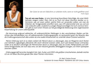 Einleitung
Der Geist ist wie ein Fallschirm, er arbeitet nicht, wenn er nicht geöffnet wird.
Frank Zappa
Tun wir uns was Gutes, ist eine Sammlung brauchbarer Ratschläge, die unser Wohl-
befinden steigern sollen. Mein Ziel ist es, Euch mit dieser Brochüre darüber zu in-
formieren, was wir essen sollten, welche Fette wir verwenden sollten, wie man die
Etiketten der Fertigprodukte entziffern kann, was GM Lebensmittel sind, wo und wie
man einkaufen sollte. Zusätzlich zu einigen Rezeptvorschlägen für Euch und Eure Fami-
lien gibt es noch einen Hinweis auf die grundlegende Bedeutung einer angemessenen
Körperhaltung für unsere Lebensqualität.
	 Die Verwirrung aufgrund zahlreicher, oft widersprüchlicher Meldungen in den verschiedenen Medien und Be-
richten über Wunderdiäten von, oft selbsternannten Ernährungsaposteln, ist nachweislich groß. Die Tatsache, dass
die Ernährungswissenschaft alles andere als eine exakte Wissenschaft ist, unterhält diesen Zustand weiterhin.
	 Meiner Erfahrung nach ist es relativ einfach die Mensch davon zu überzeugen, dass sie Margarine durch Butter
und mehrfach ungesättigte pflanzliche Öle durch Olivenöl ersetzen sollen, auch weil letztere besser schmecken.
Leider ist es deutlich schwieriger die Mitmenschen davon zu überzeugen, dass sie Zucker, Mehlprodukte und raffi-
nierte Fertigprodukte, die noch dazu eine, von der Industrie gewollte,Abhängigkeit erzeugen, von ihrem Speiseplan
streichen sollten.
	 Erfahrungsgemäß herrschen bezüglich Fett, Salz, Zucker und GMO’s die größten Unsicherheiten, deshalb möchte
ich sie mit dieser Brochüre gerade über diese Themen informieren.
						 Dr. Med. Cristina Tomasi
Fachärztin für Innere Medizin Präsidentin des SOF-Onlus-Vereins
3
 