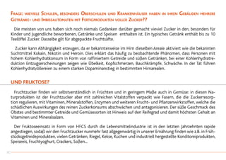 Frage: wieviele Schulen, besonders Oberschulen und Krankenhäuser haben in ihren Gebäuden mehrere
Getränke- und Imbissautomaten mit Fertigprodukten voller Zucker??
	 Die meisten von uns haben sich noch niemals Gedanken darüber gemacht vieviel Zucker in den, besonders für
Kinder und Jugendliche beworbenen, Getränke und Speisen enthalten ist. Ein typisches Getränk enthält bis zu 10
Teelöffel Zucker. Dasselbe gilt für abgepackte Fruchtsäfte.
		Zucker kann Abhängigkeit erzeugen, da er bekannterweise im Hirn dieselben Areale aktiviert wie die bekannten
Suchtmittel Kokain, Nikotin und Heroin. Dies erklärt das häufig zu beobachtende Phänomen, dass Personen mit
hohem Kohlenhydratkonsum in Form von raffiniertem Getreide und süßen Getränken, bei einer Kohlenhydratre-
duktion Entzugserscheinungen zeigen wie Übelkeit, Kopfschmerzen, Bauchkrämpfe, Schwäche. In der Tat führen
Kohlenhydratvöllereien zu einem starken Dopaminanstieg in bestimmten Hirnarealen.
UND FRUKTOSE?
	 Fruchtzucker finden wir selbstverständlich in Früchten und in geringem Maße auch in Gemüse: in diesen Na-
turprodukten ist der Fruchtzucker aber mit zahlreichen Vitalstoffen verpackt wie Fasern, die die Zuckerresorp-
tion regulieren, mit Vitaminen, Mineralstoffen, Enzymen und weiteren Frucht- und Pflanzenwirkstoffen, welche die
schädlichen Auswirkungen des reinen Zuckerkonsums abschwächen und antagonisieren. Der süße Geschmack des
Obstes und bestimmter Getreide und Gemüsesorten ist Hinweis auf den Reifegrad und damit höchsten Gehalt an
Vitaminen und Mineralsalzen.
	 Der Fruktoseeinsatz in Form von HFCS durch die Lebensmittelindustrie ist in den letzten Jahrzehnten rapide
angestiegen, sodaß wir den Fruchtzucker nunmehr fast allgegenwärtig in unserer Ernährung finden wie z.B. in Früh-
stücksgetreideprodukten, vielen Getränken, Riegel, Kekse, Kuchen und industriell hergestellte Konditoreiprodukten,
Speiseeis, Fruchtyoghurt, Crackers, Soßen...
30
 