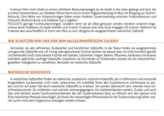 Fruktose führt nicht direkt zu einem erhöhtem Blutzuckerspiegel, da sie direkt in die Leber gelangt und dort, bei
zu hoher Konzentration, zur Fettleber führen kann und zu einemTriglyzeridanstieg im Blut mit Neigung zur Stamm-
fettsucht. Eine Reihe von Untersuchungen haben einen direkten Zusammenhang zwischen Fruktosekonsum und
Fettsucht, Bluthochdruck und Diabetes Typ 2 ergeben.
FOLGLICH: geringe Fruchtzuckermengen, vorallem wenn sie als Obst genossen werden, bereiten unserem Orga-
nismus keine Probleme. Ein Apfel enthält ca 6 Gramm Fruktose eine Cola Dose hingegen 20 Gramm. Nehmen sie
Fruktose also ausschließlich in Form von Obst zu sich, übrigens ein ausgezeichneter natürlicher Süßstoff.
WIE SCHÜTZEN WIR UNS VOR DEM ALLGEGENWÄRTIGEN ZUCKER?
	 Vermeiden sie alle raffinierten Zuckerarten und künstlichen Süßstoffe. In der Natur finden sie ausgezeichnete
und gesunde Süßstoffe wie z.B. Honig oder getrocknete Früchte (achten sie darauf, dass sie nicht künstlich gesüßt
und behandelt sind). Getrocknete Früchte wie Datteln, Sultaninen, Feigen, Beeren, Pflaumen,Aprikosen und Ananas
enthalten zahlreiche, wichtige Vitalstoffe. Gewöhnen sie ihre Kinder an Trockenobst, anstatt sie mit industriell her-
gestellten Süßigkeiten zu verwöhnen. Benützen sie natürliche Süßstoffe.
NATÜRLICHE SÜSSSTOFFE
	 In natürlichen Süßstoffen finden wir zahlreiche, zusätzliche, nützlicheVitalstoffe, die in raffinierten und industriell
hergestellten Zuckersorten nicht mehr vorkommen. Ich empfehle ihnen den Zuckerkonsum schrittweise zu sen-
ken und ihn auf jeden Fall durch natürliche Süßstoffe zu ersetzen. Sie werden überrascht sein, wieviele neue Ge-
schmacksnuancen Sie entdecken und wieviele verlorengegangene Sie wiederentdecken werden. Zucker und auch
Salz sind nämlich starke Geschmacksverblender. Bei der Zuckerreduktion kann es hilfreich sein den Speisen eine
Prise natürliches Meersalz beizufügen, da dieses die notwendigen Mineralsalze für die Zuckerverdauung liefert, wel-
che somit nicht dem Organismus entzogen werden müssen.
31
 