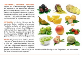 Gerstenmalz, Reissyrup, Maissyrup.
Werden aus Getreidekeimlingen hergestellt,
alle enthalten sie viel Malzzucker (Disaccharid
aus 2 Glucosemolekülen),Aminosäuren,Kalium,
Natrium und Magnesium. Alle 3 enthalten nur
wenig Fruktose, haben einen charakteristischen
Geschmack, geringere Süßkraft als Honig und
sind für den tägliche Gebrauch geeignet.
ERYTHRITOL: ist ein in Früchten und fer-
mentierten Speisen natürlich vorkommender
Polyalkohol und wird auf Lebensmitteletiket-
ten üblicherweise mit dem Code E968 gekenn-
zeichnet, hat einen glykämischen Index von
0 (für Diabetiker zugelassen) verringerte Ka-
rieswirkung, eine nur 60-80% Süßkraft im Ver-
gleich zu Tafelzucker und keinen Beigeschmack.
XILITOL: Polyalkohol, der in Gemüse, Früchte,
Holz und im menschlichen Körper vorkommt,
er wird auf Lebensmitteletiketten mit dem
Code E967 ausgewiesen. Industriell hergestellt
wird er aus der Birkenrinde. Er ist für Diabetiker
geeignet und hemmt die Kariesbildung. Er ruft eine erfrischende Wirkung auf der Zunge hervor und wird deshalb
viel in der Aromaproduktion eingesetzt.
33
 
