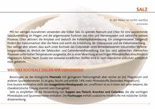 SALZ
In der Natur ist nichts wertlos
Aristoteles
	 Mit nur wenigen Ausnahmen verwenden alle Völker Salz. Es spendet Natrium und Chlor für eine ausreichende
Salzsäurebildung im Magen und die angemessene Funktion von Hirn und Nervensystem und zahlreiche weitere
Prozesse. Chlor aktiviert die Amylase und dadurch die Kohlenhydratverdauung. Ein unangemessener Salzgenuß
fördert den Kalziumverlust über die Niere und somit die Entstehung der Osteoporose und die Kaliumverarmung.
Nur wenige aber wissen, dass auch unser Kochsalz das Endprodukt eines bemerkenswerten industriellen Verfeine-
rungsprozesses ist, ähnlich der Tafelzucker- und Getreidemehlherstellung. Das Salz wird zahlreichen chemischen
Prozessen unter hohenTemperaturen ausgesetzt, die zu einerVerarmung an wichtigen Mineralstoffen, einschließlich
Magnesium, führen. Nach Zusatz von teilweise schädlichen Stoffen wird es nach chemischer Jodzufuhr schließlich
noch gebleicht.
WELCHES KOCHSALZ SOLLEN WIR VERWENDEN?
	 Bevorzugen sie das biologische Meersalz mit geringerem Natriumgehalt aber reicher an Jod, Magnesium und
anderen Spurenelementen. Es ist grau, feucht und enthält 14% mehr Mineralstoffe (besonders Magnesium).
Eine teurere Alternative stellt das rosagetönte Himalayasalz dar, unraffiniert ist es in Asien seit jeher bekannt, die
charakteristische Tönung stammt vom Eisengehalt.
	 Sehr zu empfehlen ist die Verwendung von Suppen aus Fleisch, Knochen und Gelenken, die alle wichtigen
Mineralsalze und Spurenelemente enthalten. Die Fischsuppe enthält zusätzliche Inhaltstoffe mit nützlicher Schild-
drüsenwirkung.
35
 