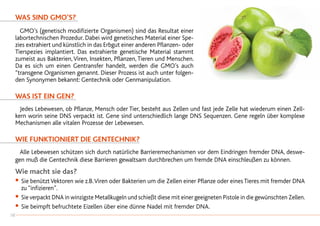 Was sind GMO’s?
	 GMO’s (genetisch modifizierte Organismen) sind das Resultat einer
labortechnischen Prozedur. Dabei wird genetisches Material einer Spe-
zies extrahiert und künstlich in das Erbgut einer anderen Pflanzen- oder
Tierspezies implantiert. Das extrahierte genetische Material stammt
zumeist aus Bakterien,Viren, Insekten, Pflanzen, Tieren und Menschen.
Da es sich um einen Gentransfer handelt, werden die GMO’s auch
“transgene Organismen genannt. Dieser Prozess ist auch unter folgen-
den Synonymen bekannt: Gentechnik oder Genmanipulation.
Was ist ein Gen?
	 Jedes Lebewesen, ob Pflanze, Mensch oder Tier, besteht aus Zellen und fast jede Zelle hat wiederum einen Zell-
kern worin seine DNS verpackt ist. Gene sind unterschiedlich lange DNS Sequenzen. Gene regeln über komplexe
Mechanismen alle vitalen Prozesse der Lebewesen.
Wie funktioniert die Gentechnik?
	 Alle Lebewesen schützen sich durch natürliche Barrieremechanismen vor dem Eindringen fremder DNA, deswe-
gen muß die Gentechnik diese Barrieren gewaltsam durchbrechen um fremde DNA einschleußen zu können.
Wie macht sie das?
•		Sie benütztVektoren wie z.B.Viren oder Bakterien um die Zellen einer Pflanze oder eines Tieres mit fremder DNA
		zu “infizieren”.
•		Sie verpackt DNA in winzigste Metallkugeln und schießt diese mit einer geeigneten Pistole in die gewünschten Zellen.
•		Sie beimpft befruchtete Eizellen über eine dünne Nadel mit fremder DNA.
38
 