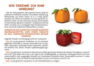Viele der häufig gekauften Nahrungsmittel können genetisch
modifizierte Inhaltsstoffe enthalten, einschließlich Babynahrung,
Milchprodukte und Fleisch. Derzeit ist es in Europa glückli-
cherweise noch Pflicht, bei Produkten mit einem genetisch mo-
difizierten Gehalt von über 0,9%, diese Tatsache auf der Etikette
mit demWortlaut“genetisch modifiziert”zu deklarieren.Will man
GMO’s vermeiden, ist es unumgänglich diese Produkte kennenzu-
lernen und auf der Etikette die Inhaltsstoffliste zu studiern.
LERNEN SIE DIE GENETISCH MANIPULIERTEN
NAHRUNGSMITTEL UND IHREN EINSATZ
IN DER LEBENSMITTELINDUSTRIE BESSER
KENNEN.
Folgende Produkte sind häufig gentechnisch manipuliert:
	Soja: Sie wurde genetisch modifiziert um sie resistenter
gegenüber Herbiziden zu machen. Soja findet man in: Soja-
mehl, Sojaeiweiss, Sojaisoflavonoide, Sojalecithin, pflanzli-
che Proteine, Tofu, Tamari, Tempeh, Sojaeiweisergänzungs-
mittel.
	 Mais: Eine genetisch manipulierte Maisvariante enthält genetisches Material des Bacillus Thuringiensis, wodurch
sie ein BT Toxin bilden kann, das in der Lage ist den Schädlingsbefall zu reduzieren. Häufig geht damit auch eine
unterschiedlich stark ausgeprägte Resistenz auf verschiedene Herbizide einher. Maisprodukte kommen in vielen
Fertigprodukten unter der Bezeichnung Maisstärke, Glucose und Fruktose und HFCS vor.
	Raps: wurde genetisch manipuliert um die Herbizidresistenz zu steigern.
40
Wie erkenne ich GMO
Nahrung?
 