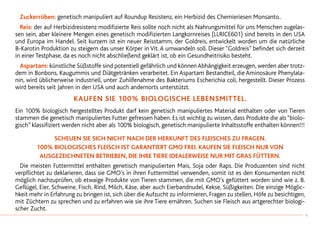 Zuckerrüben: genetisch manipuliert auf Roundup Resistenz, ein Herbizid des Chemieriesen Monsanto..
	 Reis: der auf Herbizidresistenz modifizierte Reis sollte noch nicht als Nahrungsmittel für uns Menschen zugelas-
sen sein, aber kleinere Mengen eines genetisch modifizierten Langkornreises (LLRICE601) sind bereits in den USA
und Europa im Handel. Seit kurzem ist ein neuer Reisstamm, der Goldreis, entwickelt worden um die natürliche
B-Karotin Produktion zu steigern das unser Körper in Vit. A umwandeln soll. Dieser “Goldreis” befindet sich derzeit
in einer Testphase, da es noch nicht abschließend geklärt ist, ob ein Gesundheitrisiko besteht.
	Aspartam: künstliche Süßstoffe sind potentiell gefährlich und könnenAbhängigkeit erzeugen, werden aber trotz-
dem in Bonbons, Kaugummis und Diätgetränken verarbeitet. Ein Aspartam Bestandteil, die Aminosäure Phenylala-
nin, wird üblicherweise industriell, unter Zuhilfenahme des Bakteriums Escherichia coli, hergestellt. Dieser Prozess
wird bereits seit Jahren in den USA und auch andernorts unterstützt.
KAUFEN SIE 100% BIOLOGISCHE LEBENSMITTEL.
Ein 100% biologisch hergestelltes Produkt darf kein genetisch manipuliertes Material enthalten oder von Tieren
stammen die genetisch manipuliertes Futter gefressen haben. Es ist wichtig zu wissen, dass Produkte die als “biolo-
gisch” klassifiziert werden nicht aber als 100% biologisch, genetisch manipulierte Inhaltsstoffe enthalten können!!!
SCHEUEN SIE SICH NICHT NACH DER HERKUNFT DES FLEISCHES ZU FRAGEN.
100% BIOLOGISCHES FLEISCH IST GARANTIERT GMO FREI. Kaufen sie Fleisch nur von
ausgezeichneten Betrieben, die ihre Tiere idealerweise nur mit Gras füttern.
	 Die meisten Futtermittel enthalten genetisch manipulierten Mais, Soja oder Raps. Die Produzenten sind nicht
verpflichtet zu deklarieren, dass sie GMO’s in ihren Futtermittel verwenden, somit ist es den Konsumenten nicht
möglich nachzuprüfen, ob etwaige Produkte von Tieren stammen, die mit GMO’s gefüttert worden sind wie z. B.
Geflügel, Eier, Schweine, Fisch, Rind, Milch, Käse, aber auch Eierbandnudel, Kekse, Süßigkeiten. Die einzige Möglic-
hkeit mehr in Erfahrung zu bringen ist, sich über die Aufzucht zu informieren, Fragen zu stellen, Höfe zu besichtigen,
mit Züchtern zu sprechen und zu erfahren wie sie ihre Tiere ernähren. Suchen sie Fleisch aus artgerechter biologi-
scher Zucht.
41
 