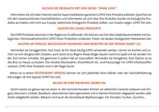Suchen sie Produkte mit dem Siegel “ohne GMO”.
		Informieren sie sich über Internet welche Supermarktketten garantiert GMO freie Produkte anbieten.Sprechen sie
mit den verantwortlichen Geschäftsleitern und informieren sie sich über ihre Produkte. Kaufen sie biologische Pro-
dukte aus Italien und nicht aus Europa, italienische biologische Produkte sollten, von Gesetz wegen, GMO frei sein.
Kaufen sie lokale Produkte.
		DieGMOProduktestammeninderRegelvomGroßhandel. WirkönnenunshierüberlokaleBauernmärktemitbio-
logischen, höchstwahrscheinlich GMO freien Produkten eindecken.Treten sie lokalen biologischen Netzwerken bei.
Kaufen sie frische, biologische Nahrung und bereiten sie die Speisen selbst zu.
		Vermeiden sie Fertiggerichte, Fast Food, da für diese häufig GMO verwendet werden. Lernen sie kochen und su-
chen sie sich die gesunden Zutaten, auch wenn es zu Beginn etwas länger dauert macht es Spaß und sie werden mit
der Zeit immer schneller. Sie gewinnen in jedem Fall an Gesundheit.Vermeiden sie Fertigbrote. Eine Option ist es
das Brot zu Hause zu backen. Die meisten Wurstwaren, Dosenfleisch etc. sind heutzutage mit GMO Inhaltsstoffen
versetzt. GMO freie Produkte sind in der Regel teurer.
	 Wenn sie in einem Restaurant speisen, können sie sich jedenfalls beim Kellner oder der Geschäftsführung
erkundigen ob ihre Speisen GMO frei sind.
Bauen sie ihre Nahrung selber an.
		Somit wissen sie genau was sie essen. In den Sommermonaten können sie zahlreiche Gewürze anbauen wie Ori-
gano, Rosmarin, Lorbeer, Basilikum, diese können dann getrocknet und in kleinen Portionen abgepackt werden oder
direkt tiefgekühlt werden. Bekannt sind auch die Fensterbank Bepflanzungen mit Tomaten, Gurken, Zucchini...
42
 
