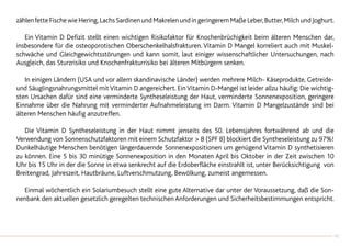 zählenfetteFischewieHering,LachsSardinenundMakrelenundingeringeremMaßeLeber,Butter,MilchundJoghurt.
	Ein Vitamin D Defizit stellt einen wichtigen Risikofaktor für Knochenbrüchigkeit beim älteren Menschen dar,
insbesondere für die osteoporotischen Oberschenkelhalsfrakturen. Vitamin D Mangel korreliert auch mit Muskel-
schwäche und Gleichgewichtsstörungen und kann somit, laut einiger wissenschaftlicher Untersuchungen, nach
Ausgleich, das Sturzrisiko und Knochenfrakturrisiko bei älteren Mitbürgern senken.
	 In einigen Ländern (USA und vor allem skandinavische Länder) werden mehrere Milch- Käseprodukte, Getreide-
und Säuglingsnahrungsmittel mitVitamin D angereichert. EinVitamin D-Mangel ist leider allzu häufig: Die wichtig-
sten Ursachen dafür sind eine verminderte Syntheseleistung der Haut, verminderte Sonnenexposition, geringere
Einnahme über die Nahrung mit verminderter Aufnahmeleistung im Darm. Vitamin D Mangelzustände sind bei
älteren Menschen häufig anzutreffen.
	 Die Vitamin D Syntheseleistung in der Haut nimmt jenseits des 50. Lebensjahres fortwährend ab und die
Verwendung von Sonnenschutzfaktoren mit einem Schutzfaktor > 8 (SPF 8) blockiert die Syntheseleistung zu 97%!
Dunkelhäutige Menschen benötigen längerdauernde Sonnenexpositionen um genügend Vitamin D synthetisieren
zu können. Eine 5 bis 30 minütige Sonnenexposition in den Monaten April bis Oktober in der Zeit zwischen 10
Uhr bis 15 Uhr in der die Sonne in etwa senkrecht auf die Erdoberfläche einstrahlt ist, unter Berücksichtigung von
Breitengrad, Jahreszeit, Hautbräune, Luftverschmutzung, Bewölkung, zumeist angemessen.
	Einmal wöchentlich ein Solariumbesuch stellt eine gute Alternative dar unter der Voraussetzung, daß die Son-
nenbank den aktuellen gesetzlich geregelten technischen Anforderungen und Sicherheitsbestimmungen entspricht.
47
 