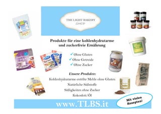 Produkte für eine kohlenhydratarme
und zuckerfreie Ernährung
Ohne Gluten
Ohne Getreide
Ohne Zucker
Unsere Produkte:
Kohlenhydratarme entölte Mehle ohne Gluten
Natürliche Süßstoffe
Süßigkeiten ohne Zucker
Kokosfett/Öl
www.TLBS.it
 