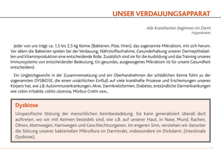 UNSER VERDAUUNGSAPPARAT
Alle Krankheiten beginnen im Darm
Hyppokrates
	 Jeder von uns trägt ca. 1,5 bis 2,5 kg Keime (Bakterien, Pilze,Viren), das sogenannte Mikrobiom, mit sich herum.
Vor allem die Bakterien spielen bei der Verdauung, Nährstoffaufnahme, Gesunderhaltung unserer Darmepithelzel-
len undVitaminproduktion eine entscheidende Rolle. Zusätzlich sind sie für dieAusbildung und dasTraining unseres
Immunsystems von entscheidender Bedeutung. Ein gesundes, ausgewogenes Mikrobiom ist für unsere Gesundheit
entscheidend.
	
	Ein Ungleichgewicht in der Zusammensetzung und ein Überhandnehmen der schädlichen Keime führt zu der
sogenannten DYSBIOSE, die einen ursächlichen Einfluß auf viele krankhafte Prozesse und Erscheinungen unseres
Körpers hat, wie z.B.Autoimmunerkrankungen,Akne, Darmkrebsformen, Diabetes, entzündliche Darmerkrankungen
wie colon irritabile, colitis ulcerosa, Morbus Crohn usw...
Dysbiose
Unspezifische Störung der menschlichen Keimbesiedelung. Sie kann generalisiert überall dort
auftreten, wo wir mit Keimen besiedelt sind, wie z.B. auf unserer Haut, in Nase, Mund, Rachen,
Ohren,Atemwegen, Harnwegen und Geschlechtsorganen. Im engeren Sinn, verstehen wir darunter
die Störung unserer bakteriellen Mikroflora im Darmtrakt, insbesondere im Dickdarm. (intestinale
Dysbiose).
7
 