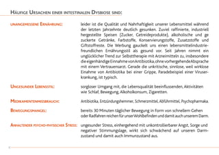 Häufige Ursachen einer intestinalen Dysbiose sind:
unangemessene Ernährung: 	 leider ist die Qualität und Nahrhaftigkeit unserer Lebensmittel während
		 der letzten Jahrzehnte deutlich gesunken. Zuviel raffinierte, industriell
		 hergestellte Speisen (Zucker, Getreideprodukte), alkoholische und ge
		 zuckerte Getränke, Farbstoffe, Konservierungstoffe, Zusatzstoffe und
		 Giftstoffreste. Die Werbung gauckelt uns einen lebensmittelindustrie-
		 freundlichen Ernährungsstil als gesund vor. Seit Jahren nimmt ein
		 unglücklicher Trend zur Selbsttherapie mit Arzneimitteln zu, insbesondere
		 dieeigenhändigeEinnahmevonAntibiotika,ohnevorhergehendeAbsprache
		 mit einem Vertrauensarzt. Gerade die unkritische, sinnlose, weil wirklose
		Einahme von Antibiotika bei einer Grippe, Paradebeispiel einer Viruser-
		 krankung, ist typisch.
Ungesunder Lebensstil: 	 sorgloser Umgang mit, die Lebensqualität beeinflussenden,Aktivitäten
		 wie Schlaf, Bewegung,Alkoholkonsum, Zigaretten.
Medikamentenmissbrauch: 	 Antibiotika, Entzündungshemmer, Schmerzmittel, Abführmittel, Psychopharmaka.
Bewegungsmangel: 		 bereits 30 Minuten täglicher Bewegung in Form von schnellem Gehen
		oderRadfahrenreichenfürunserWohlbefindenunddamitauchunseremDarm.
Anhaltender psycho-physischer Stress: 	 ungesunder Stress, einhergehend mit unkontrollierbarer Angst, Sorge und
		 negativer Stimmungslage, wirkt sich schwächend auf unseren Darm-
		 zustand und damit auch Immunzustand aus.
8
 