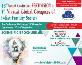 www.fertivision2020.com
www.fertivision2020.com
www.fertivision2020.com
www.fertivision2020.com
www.fertivision2020.com
www.fertivision2020.com
www.fertivision2020.com
www.fertivision2020.com
Organised by
Indian Fertility Society
th
Pre Conference Workshops: 29 November
th th
Conference : 4 - 6 December
th
16
st
1
JOINTLY ORGANIZED BY:
Chandigarh, Haryana, Punjab & Himachal Pradesh
Chapters of Indian Fertility Society
www com.fertivision2020.
Theme: Excellence Through
Research & Innovation
Awarded
15 ICOG
Credit Points
for Conference
&
2 Points
Per Workshop
SCIENTIFIC BROCHURE
Infertility Committee
FOGSI
Endorsed by
 
