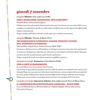 giovedì 7 novembre
ore 9.00 Dibattito Sala conferenze ExMa’
Fare il ricercatore: professione, arte o mestiere ?
Nicoletta Dessì, Università di Cagliari.
Il dibattito presenta agli studenti il percorso formativo per l’inserimento nei vari settori della ricerca
scientifica con riferimento specifico sia alla realtà scientifica sarda sia alle opportunità offerte dalle
relazioni internazionali.
Target: studenti dell’ultimo triennio scuole superiori e studenti universitari.
ore 9.00 Dibattito Teatrino di Monte Claro
TRE GENERAZIONI DI ASTROFISICA: passato, presente e futuro
dell’ astrofisica in Sardegna
Sabrina Milia, Angelo Poma, Andrea Possenti (INAF-OAC).
L’evoluzione dell’astronomia e dell’astrofisica in Sardegna attraverso il racconto di tre generazioni
di ricercatori: dall’apertura della Stazione Astronomica di Carloforte al Sardinia Radio Telescope,
verranno descritti i progetti passati, quelli attuali e quelli futuri.
Target: studenti di scuola secondaria superiore e pubblico generico.
ore 9.00 e ore 10.30 Animazione Aula didattica ExMa’
Con la lente di ingradimento.
A cura di Mara Lasi, Associazione Punti di vista.
Con la lente di ingrandimento possiamo vincere la sfida di scoprire un animale fin nel suo più piccolo
dettaglio!Dopoaverosservatoconlelentidiversiinsettidalvivo,creiamoun’operad’arteconmateriale
dariciclo,guidatidallafantasiaeispiratidaalcuneaffascinantiimmaginirealizzatealmicroscopio.
Target: può essere rivolto a un gruppo dai 3 ai 5 anni o a un gruppo dai 6 ai 10 anni.
ore 9.00 e ore 10.30 Laboratorio didattico Sala polifunzionale Parco di Monte Claro
Il laboratorio delle biotecnologie alimentari... Pane e birra
A cura di Manuela Sanna, Marilena Budroni e Stefania Bagella, Museo della scienza,
Università di Sassari.
 