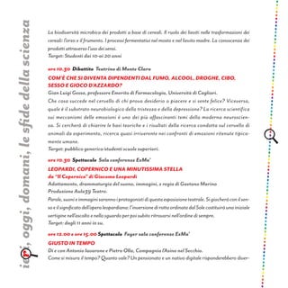 La biodiversità microbica dei prodotti a base di cereali. Il ruolo dei lieviti nelle trasformazioni dei
cereali: l’orzo e il frumento. I processi fermentativi nel mosto e nel lievito madre. La conoscenza dei
prodotti attraverso l’uso dei sensi.
Target: Studenti dai 10-ai 20 anni
ore 10.30 Dibattito Teatrino di Monte Claro
Com’è che si diventa dipendenti dal fumo, alcOol, droghe, cibo,
sesso e gioco d’azzardo?
Gian Luigi Gessa, professore Emerito di Farmacologia, Università di Cagliari.
Che cosa succede nel cervello di chi prova desiderio o piacere e si sente felice? Viceversa,
quale è il substrato neurobiologico della tristezza e della depressione? La ricerca scientifica
sui meccanismi delle emozioni è uno dei più affascinanti temi della moderna neuroscien-
za. Si cercherà di chiarire le basi teoriche e i risultati della ricerca condotta sul cervello di
animali da esperimento, ricerca quasi irriverente nei confronti di emozioni ritenute tipica-
mente umane.
Target: pubblico generico/studenti scuole superiori.
ore 10.30 Spettacolo Sala conferenze ExMa’
LEOPARDI, COPERNICO E UNA MINUTISSIMA STELLA
da “Il Copernico” di Giacomo Leopardi
Adattamento, drammaturgia del suono, immagini, e regia di Gaetano Marino
Produzione Aula39 Teatro.
Parole,suonieimmaginisarannoiprotagonistidiquestaesposizioneteatrale.Sigiocheràconilsen-
soeilsignificatodell’operaleopardiana:l’inversionedirottaordinatadalSolecostituiràunainiziale
vertigine nell’ascolto e nello sguardo per poi subito ritrovarsi nell’ordine di sempre.
Target: dagli 11 anni in su.
ore 12.00 e ore 15.00 Spettacolo Foyer sala conferenze ExMa’
Giusto in tempo
Di e con Antonio Iavarone e Pietro Olla, Compagnia l’Asino nel Secchio.
Come si misura il tempo? Quanto vale? Un pensionato e un nativo digitale risponderebbero diver-
ieri,oggi,domani,lesfidedellascienza
 