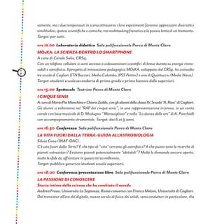samente, ma i due temponauti in scena attraverso i loro esperimenti faranno apprezzare diversità e
similitudini,ipotesiscientificheecomiche,tramultitaskingfreneticoelapoesialentadiuntramonto.
Target: per tutti.
ore 12.00 Laboratorio didattico Sala polifunzionale Parco di Monte Claro
mOska: la scienza dentro lo smartphone
A cura di Carole Salis, CRS4.
Con un telefono cellulare si avrà accesso a videoseminari scientifici di breve durata su energie rinno-
vabili e astrofisica. Il progetto di innovazione pedagogica MOsKA, sviluppato dal CRS4, ha coinvolto
trescuolediCagliari(ITNBuccari,MediaColombo,IPSSPertini)eunadiQuartucciu(MediaNievo).
Target: studenti scuola secondaria di primo grado e primo biennio delle superiori.
ore 15.00 Spettacolo Teatrino Parco di Monte Claro
I cinque sensi
AcuradiMariaPiaManchinueChiaraZedda,conglialunnidellaclasseIV,Scuola“A.Riva”diCagliari.
Gli alunni si esibiranno nel “RAP dei cinque sensi”, in una rappresentazione in prosa, in un canto
corale con base musicale di D. Modugno “ Meraviglioso” e nella “La danza delle ore” di A. Ponchielli
con accompagnamento strumentale. Target: dai 6 ai 9 anni.
ore 16.30 Conferenza Sala polifunzionale Parco di Monte Claro
LA VITA FUORI DALLA TERRA: GUIDA ALL’ASTROBIOLOGIA
Silvia Casu (INAF-OAC).
C’è vita fuori dalla Terra? E che tipo di “vita” cercano gli astrofisici? A che punto sono le ricerche di
pianeti extrasolari? Esistono pianeti potenzialmente “abitabili”? Molte le domande ancora aperte,
molte le sfide da affrontare in questo terzo millennio.
Target: pubblico generico/studenti scuole superiori;
ore 18.00 Conferenza/presentazione libro Sala polifunzionale Parco di Monte Claro
LA PASSIONE DI CONOSCERE
Storia intima della scienza che ha cambiato il mondo
AndreaFrova,UniversitàLaSapienza,RomaconversaconFrancoMeloni,UniversitàdiCagliari.
Dal transistor all’era del digitale, mezzo secolo di fisica dei solidi, semiconduttori in particolare, che
 