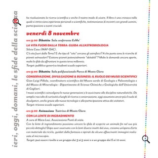 ha rivoluzionato la ricerca scientifica e anche il nostro modo di vivere. Il libro è una cronaca nella
qualesiintreccianoesperienzepersonaliescientifiche,testimonianzediincontricongrandiuomini,
partecipazione a eventi cruciali.
venerdì 8 novembre
ore 9.00 Dibattito Sala conferenze ExMa’
LA VITA FUORI DALLA TERRA: GUIDA ALL’ASTROBIOLOGIA
Silvia Casu (INAF-OAC).
C’è vita fuori dalla Terra? E che tipo di “vita” cercano gli astrofisici? A che punto sono le ricerche di
pianeti extrasolari? Esistono pianeti potenzialmente “abitabili”? Molte le domande ancora aperte,
molte le sfide da affrontare in questo terzo millennio.
Target: pubblico generico/studenti scuole superiori.
ore 9.00 Dibattito Sala polifunzionale Parco di Monte Claro
Conservazione,divulgazione&business:ilruolodeimuseiscientifici
Gian Luigi Pillola, coordinatore scientifico del Museo sardo di Geologia e Paleontologia e
del Museo di Mineralogia - Dipartimento di Scienze Chimiche e Geologiche dell’Università
di Cagliari.
I musei scientifici coinvolgono le nuove generazioni e le avvicinano alle discipline naturalistiche. Da
sempliciraccoltedicuriositàaluoghidiricercaeconservazione,oggiassumonoancorpiùilruolodi
divulgatori, anche grazie alle nuove tecnologie e alla partecipazione attiva dei visitatori.
Target: trienno scuole superiori.
ore 9.00 Animazione Teatrino di Monte Claro
Con la lente di ingradimento
A cura di Mara Lasi, Associazione Punti di vista.
Con la lente di ingrandimento possiamo vincere la sfida di scoprire un animale fin nel suo più
piccolo dettaglio! Dopo aver osservato con le lenti diversi insetti dal vivo, creiamo un’opera d’arte
con materiale da riciclo, guidati dalla fantasia e ispirati da alcune affascinanti immagini realiz-
zate al microscopio.
Target: può essere rivolto a un gruppo dai 3 ai 5 anni o a un gruppo dai 6 ai 10 anni.
ieri,oggi,domani,lesfidedellascienza
 