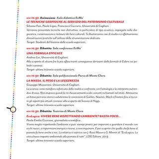 ore 10.30 Animazione Aula didattica ExMa’
LE TECNICHE GEOFISICHE AL SERVIZIO DEL PATRIMONIO CULTURALE
Silvana Fais, Paola Ligas, Francesco Cuccuru, Università di Cagliari.
Verranno presentate tecniche non distruttive, in particolare di tipo acustico, impiegate nella dia-
gnostica,conservazioneerestaurodeibeniculturali.Siillustrerannocasidistudioesieffettueranno
dimostrazioni pratiche sull’utilizzo della strumentazione dedicata.
Target: Studenti del biennio delle scuole superiori.
ore 10.30 Dibattito Sala conferenze ExMa’
UNA FORMULA EFFICACE
Andrea Loi, Università di Cagliari.
Alla scoperta di alcune fra le più affascinanti conseguenze derivanti dalle formule di Eulero sui po-
liedri convessi.
Target: ultimo triennio scuola superiore.
ore 10.30 Dibattito Sala polifunzionale Parco di Monte Claro
La massa, il peso e la leggerezza
Giuseppe Mezzorani, Università di Cagliari.
La scienza come metafora sofisticata della realtà si confronta con l’ontologia e la interpreta nutren-
dosidiessa.Nonstupiscaquindilaricchezzasemanticadeiconcettirichiamatineltitolo.Attraverso
unbrevepercorsostoricovaluteremoleconcezionidiGalileo,Newton,MacheEinsteinfinoatocca-
re gli aspetti più attuali connessi alla scoperta del bosone di Higgs.
Target: ultimo triennio scuola superiore
ore 10.30 Dibattito Teatrino di Monte Claro
EcoLogica: Vivere bene rispettando l’ambiente? Basta poco...
Paola Emilia Cicerone, giornalista scientifica .
Vivere meglio rispettando l’ambiente si può: esempi pratici per imparare a guardare il mondo con
occhinuovi,arisparmiareenergiaerisorse,anoninquinare.Eperscoprirechequellochefabeneal
pianeta fa bene anche a noi. La relatrice è autrice con J. Rossi Mason e S. Minniti di “EcoLogica, La
vita a basso impatto ambientale alla portata di tutti”, LOG Editore, 2013.
Target: ultimo triennio scuola superiore.
 