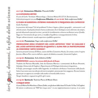 ore 11.30 Animazione/Dibattito Piazzale ExMa’
La capannina meteo
A cura di Carlo Torchiani Meteorologo, e Sezione Meteo R.S.S.T.A. Decimomannu.
L’attività proseguirà con una Conferenza/Dibattito alle ore 12.00 Sala conferenze ExMa’
IL CLIMA IN SARDEGNA: ESTREMA VARIABILITA’ E FREQUENZA DEL CAPRICCIO
Carlo Torchiani
Le previsioni del tempo? Un bel problema! Il clima è legato a fattori geografici , astronomici e ad
attivitàumane.StudipaleoclimaticihannoevidenziatocheinSardegnasisonoalternati,dasempre,
periodi alluvionali a periodi siccitosi, periodi di riscaldamento a diverse oscillazioni verso il freddo.
Oggi con l’incremento dei gas-serra, si modifica l’equilibrio e conseguentemente il clima.
Target: ultimo triennio scuola superiore e pubblico generico
ore 12.00 Premiazione Foyer sala conferenze ExMa’
Premiazione degli studenti del Liceo Artistico “Fois” di Cagliari e
del Liceo Artistico Brotzu di Quartu S. Elena per la partecipazione
al concorso “Arte e Scienza”.
Saranno presenti Lorenzo Di Biase, autore del libro Costantino Nivola, Un artista contro il regime
fascista e Marco Peri, storico dell’arte, esperto di didattica museale, Università Cagliari.
ore 15.00 Animazione Aula didattica ExMa’
SONOFAVOLE, ovvero, la scienza dalle favole di Esopo
Tradotte da Patrizia Mureddu, lette da Gaetano Marino e commentate da Bruno Brunetti,
Aula39 e Università di Cagliari, Dipartimento di Filologia Letteratura Linguistica.
A Esopo, personaggio avvolto dalla leggenda, la tradizione attribuisce l’invenzione della favola.
Sottoilsuonomesonoraccoltepiccolestorieesemplari,prezioseperlorosaggezza.Daessetraiamo
spunto per un approccio scientifico alla realtà e al mondo della ricerca.
Target: bambini e ragazzi tra gli 8 e gli 11 anni.
ore 15.00 Spettacolo Teatrino Parco di Monte Claro
I CINQUE SENSI
AcuradiMariaPiaManchinueChiaraZedda,conglialunnidellaclasseIV,Scuola“A.Riva”diCagliari.
Gli alunni si esibiranno nel “RAP dei cinque sensi”, in una rappresentazione in prosa, in un canto
ieri,oggi,domani,lesfidedellascienza
 
