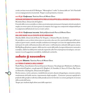 corale con base musicale di D. Modugno “ Meraviglioso” e nella “La danza delle ore” di A. Ponchielli
con accompagnamento strumentale. Target: scuola primaria, triennio
ore 16.30 Conferenza Teatrino Parco di Monte Claro
Scenariinformaticiinnovativiperlosviluppodellaricercascientifica.
Nicoletta Dessì, Università di Cagliari.
Ilmondodellaricercascientificasièdatounastrutturaperpromuovereleproprieattivitàeprodurre
meglioconminorsprecodirisorsegraziealcomputercheèoggiunacomponenteindispensabileper
lo svolgimento dell’attività di ricerca in tutti i settori.
ore 18.00 Conferenza/racconto Sala polifunzionale Parco di Monte Claro
DAL BIG BANG ALLA CIVILTÀ IN SEI IMMAGINI
Amedeo Balbi, Università di Roma Tor Vergata, e Antonio Pascale, Scrittore.
Unastrofisicoeunoscrittoreintreccianounraccontoaduevocicheciportadall’originedell’univer-
sofinoaigiorninostri,usandocomefiloconduttoreseiimmagini:seiiconecherappresentanoaltret-
tanti punti di svolta nell’evoluzione fisica del cosmo e nell’evoluzione culturale della specie umana.
DalBigBangallepitturerupestri,dallanascitaemortedellestellealsorgeredelpensierorazionalee
scientifico, dall’arrivo delle prime molecole organiche sulla Terra al progresso tecnologico: una nar-
razione ricca di suggestioni scientifiche, intellettuali e artistiche.
sabato 9 novembre
ore 9.00 Dibattito Teatrino Parco di Monte Claro
LA TERRA È NEMICA DELL’UOMO?
PaolaPittau,CoordinatoreCorsodilaureainScienzeeTecnologieperl’AmbienteelaNatura,
UniversitàdiCagliari,congliespertiG.Ghiglieri,A.Funedda,A.Vacca,R.Cioni,Dip.Scien-
ze Chimiche e Geologiche, Università di Cagliari.
Rischio sismico, rischio vulcanico, instabilità dei versanti, dissesto idrogeologico, erosione costiera,
innalzamento del livello marino, inquinamento degli acquiferi... Conoscere i processi superficiali e
profondi della geosfera è alla base della pianificazione territoriale. Le scienze geologiche al servizio
della società dell’uomo.
Target: per studenti degli ultimi anni delle superiori.
 